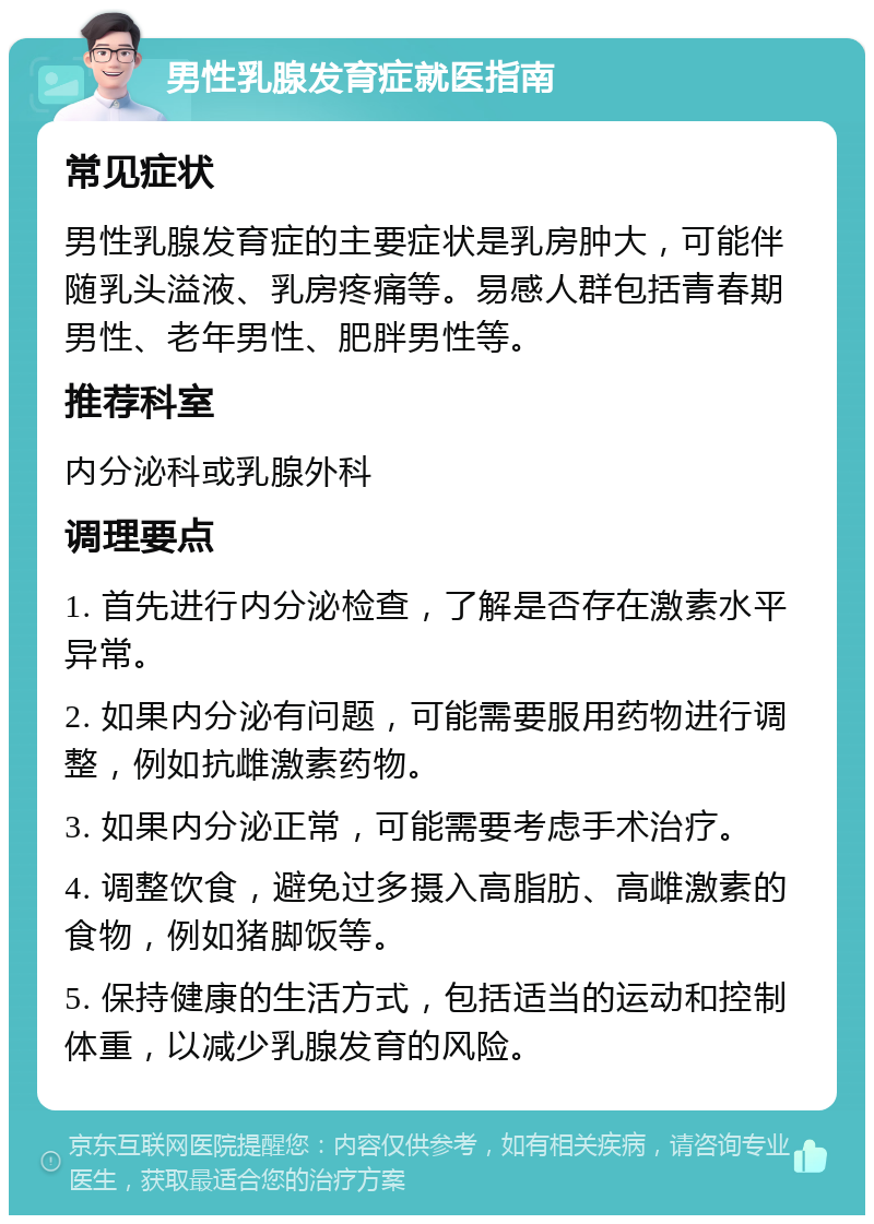 男性乳腺发育症就医指南 常见症状 男性乳腺发育症的主要症状是乳房肿大，可能伴随乳头溢液、乳房疼痛等。易感人群包括青春期男性、老年男性、肥胖男性等。 推荐科室 内分泌科或乳腺外科 调理要点 1. 首先进行内分泌检查，了解是否存在激素水平异常。 2. 如果内分泌有问题，可能需要服用药物进行调整，例如抗雌激素药物。 3. 如果内分泌正常，可能需要考虑手术治疗。 4. 调整饮食，避免过多摄入高脂肪、高雌激素的食物，例如猪脚饭等。 5. 保持健康的生活方式，包括适当的运动和控制体重，以减少乳腺发育的风险。