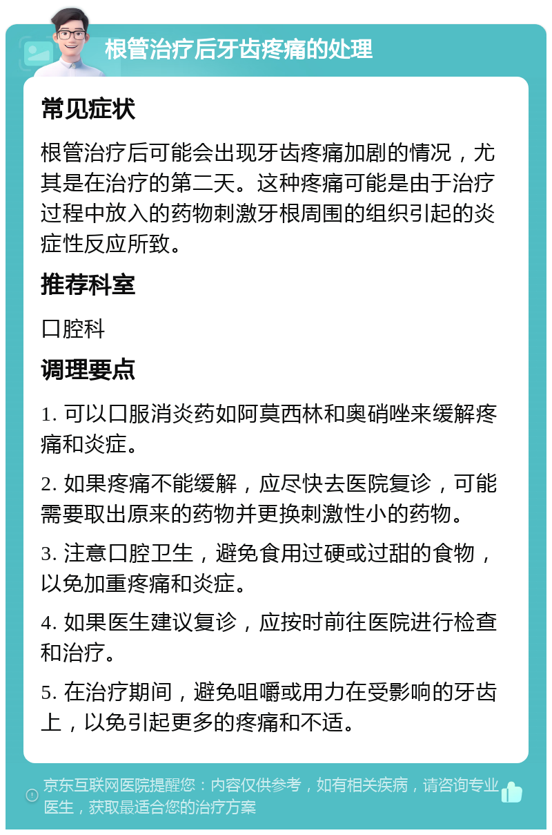 根管治疗后牙齿疼痛的处理 常见症状 根管治疗后可能会出现牙齿疼痛加剧的情况，尤其是在治疗的第二天。这种疼痛可能是由于治疗过程中放入的药物刺激牙根周围的组织引起的炎症性反应所致。 推荐科室 口腔科 调理要点 1. 可以口服消炎药如阿莫西林和奥硝唑来缓解疼痛和炎症。 2. 如果疼痛不能缓解，应尽快去医院复诊，可能需要取出原来的药物并更换刺激性小的药物。 3. 注意口腔卫生，避免食用过硬或过甜的食物，以免加重疼痛和炎症。 4. 如果医生建议复诊，应按时前往医院进行检查和治疗。 5. 在治疗期间，避免咀嚼或用力在受影响的牙齿上，以免引起更多的疼痛和不适。