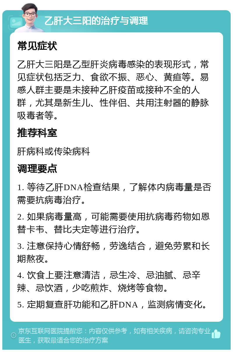 乙肝大三阳的治疗与调理 常见症状 乙肝大三阳是乙型肝炎病毒感染的表现形式，常见症状包括乏力、食欲不振、恶心、黄疸等。易感人群主要是未接种乙肝疫苗或接种不全的人群，尤其是新生儿、性伴侣、共用注射器的静脉吸毒者等。 推荐科室 肝病科或传染病科 调理要点 1. 等待乙肝DNA检查结果，了解体内病毒量是否需要抗病毒治疗。 2. 如果病毒量高，可能需要使用抗病毒药物如恩替卡韦、替比夫定等进行治疗。 3. 注意保持心情舒畅，劳逸结合，避免劳累和长期熬夜。 4. 饮食上要注意清洁，忌生冷、忌油腻、忌辛辣、忌饮酒，少吃煎炸、烧烤等食物。 5. 定期复查肝功能和乙肝DNA，监测病情变化。