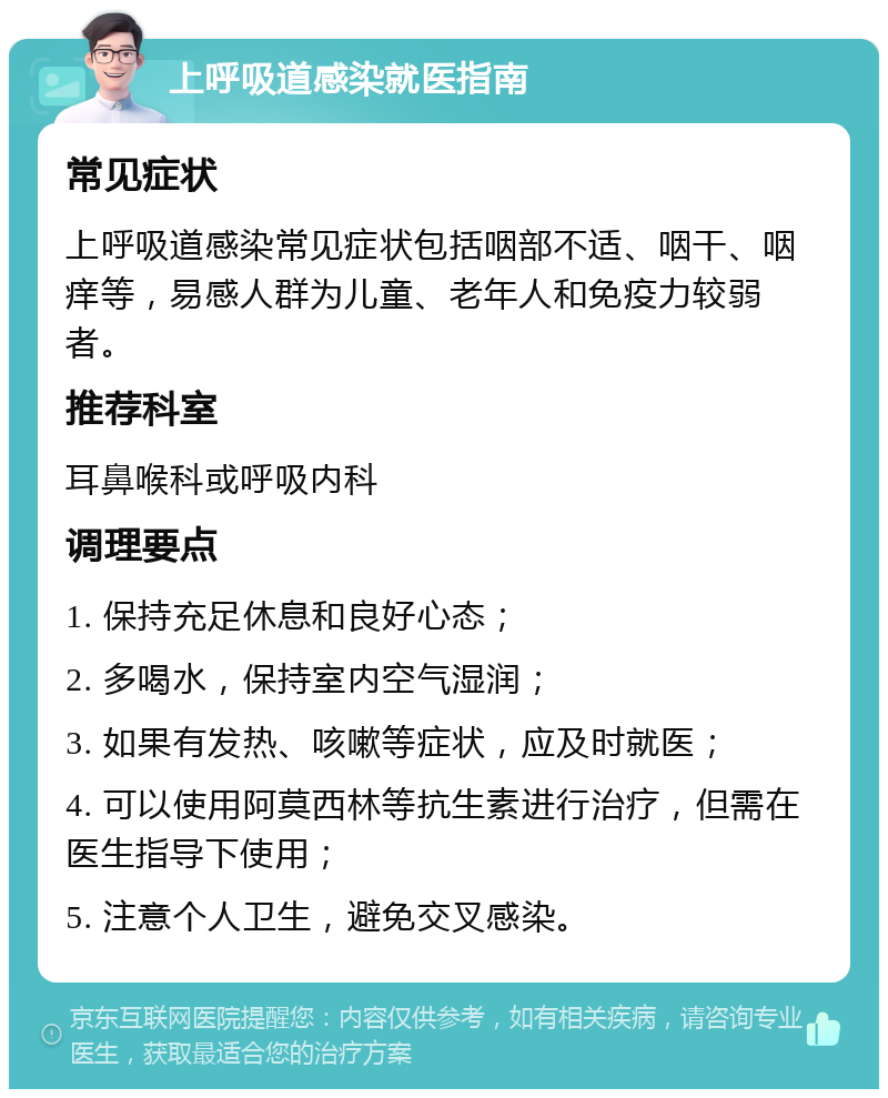 上呼吸道感染就医指南 常见症状 上呼吸道感染常见症状包括咽部不适、咽干、咽痒等，易感人群为儿童、老年人和免疫力较弱者。 推荐科室 耳鼻喉科或呼吸内科 调理要点 1. 保持充足休息和良好心态； 2. 多喝水，保持室内空气湿润； 3. 如果有发热、咳嗽等症状，应及时就医； 4. 可以使用阿莫西林等抗生素进行治疗，但需在医生指导下使用； 5. 注意个人卫生，避免交叉感染。