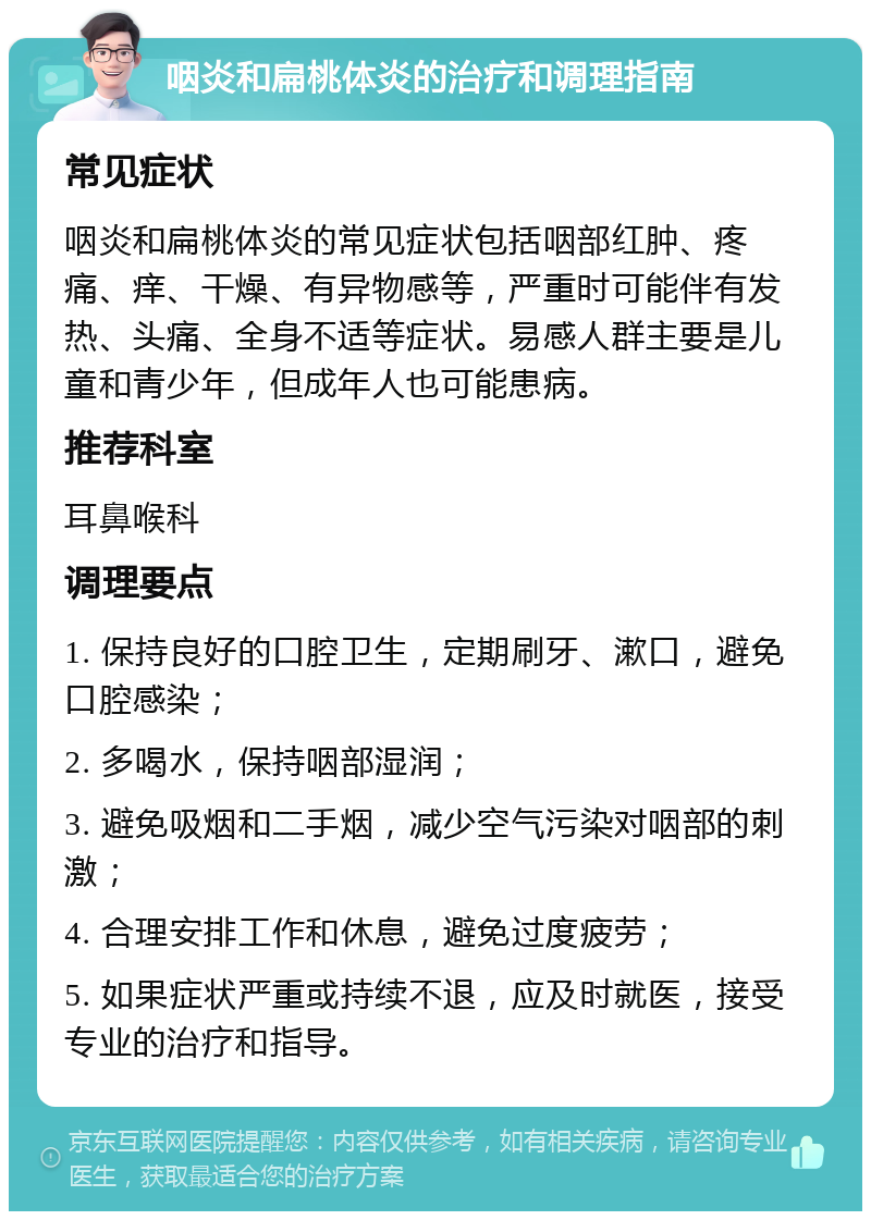 咽炎和扁桃体炎的治疗和调理指南 常见症状 咽炎和扁桃体炎的常见症状包括咽部红肿、疼痛、痒、干燥、有异物感等，严重时可能伴有发热、头痛、全身不适等症状。易感人群主要是儿童和青少年，但成年人也可能患病。 推荐科室 耳鼻喉科 调理要点 1. 保持良好的口腔卫生，定期刷牙、漱口，避免口腔感染； 2. 多喝水，保持咽部湿润； 3. 避免吸烟和二手烟，减少空气污染对咽部的刺激； 4. 合理安排工作和休息，避免过度疲劳； 5. 如果症状严重或持续不退，应及时就医，接受专业的治疗和指导。