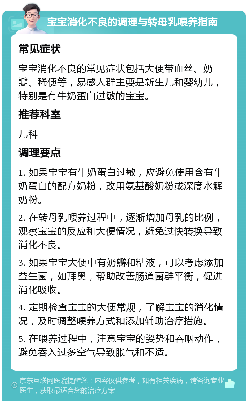 宝宝消化不良的调理与转母乳喂养指南 常见症状 宝宝消化不良的常见症状包括大便带血丝、奶瓣、稀便等，易感人群主要是新生儿和婴幼儿，特别是有牛奶蛋白过敏的宝宝。 推荐科室 儿科 调理要点 1. 如果宝宝有牛奶蛋白过敏，应避免使用含有牛奶蛋白的配方奶粉，改用氨基酸奶粉或深度水解奶粉。 2. 在转母乳喂养过程中，逐渐增加母乳的比例，观察宝宝的反应和大便情况，避免过快转换导致消化不良。 3. 如果宝宝大便中有奶瓣和粘液，可以考虑添加益生菌，如拜奥，帮助改善肠道菌群平衡，促进消化吸收。 4. 定期检查宝宝的大便常规，了解宝宝的消化情况，及时调整喂养方式和添加辅助治疗措施。 5. 在喂养过程中，注意宝宝的姿势和吞咽动作，避免吞入过多空气导致胀气和不适。