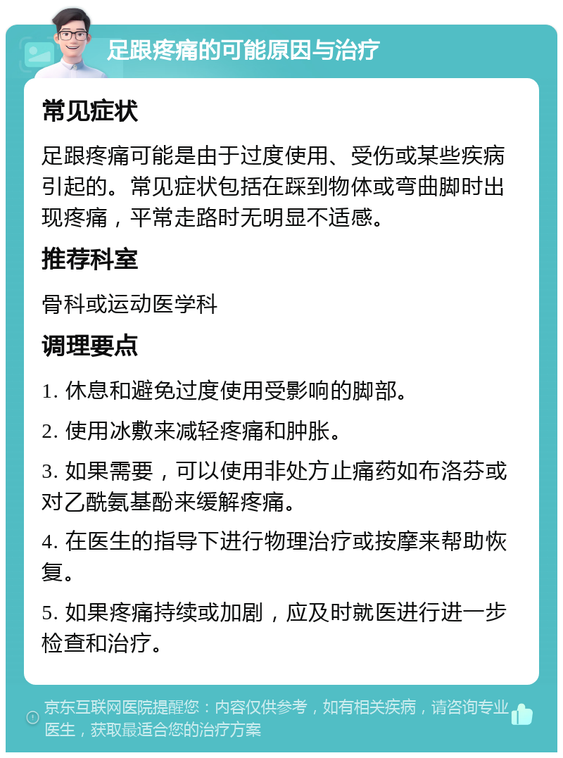 足跟疼痛的可能原因与治疗 常见症状 足跟疼痛可能是由于过度使用、受伤或某些疾病引起的。常见症状包括在踩到物体或弯曲脚时出现疼痛，平常走路时无明显不适感。 推荐科室 骨科或运动医学科 调理要点 1. 休息和避免过度使用受影响的脚部。 2. 使用冰敷来减轻疼痛和肿胀。 3. 如果需要，可以使用非处方止痛药如布洛芬或对乙酰氨基酚来缓解疼痛。 4. 在医生的指导下进行物理治疗或按摩来帮助恢复。 5. 如果疼痛持续或加剧，应及时就医进行进一步检查和治疗。