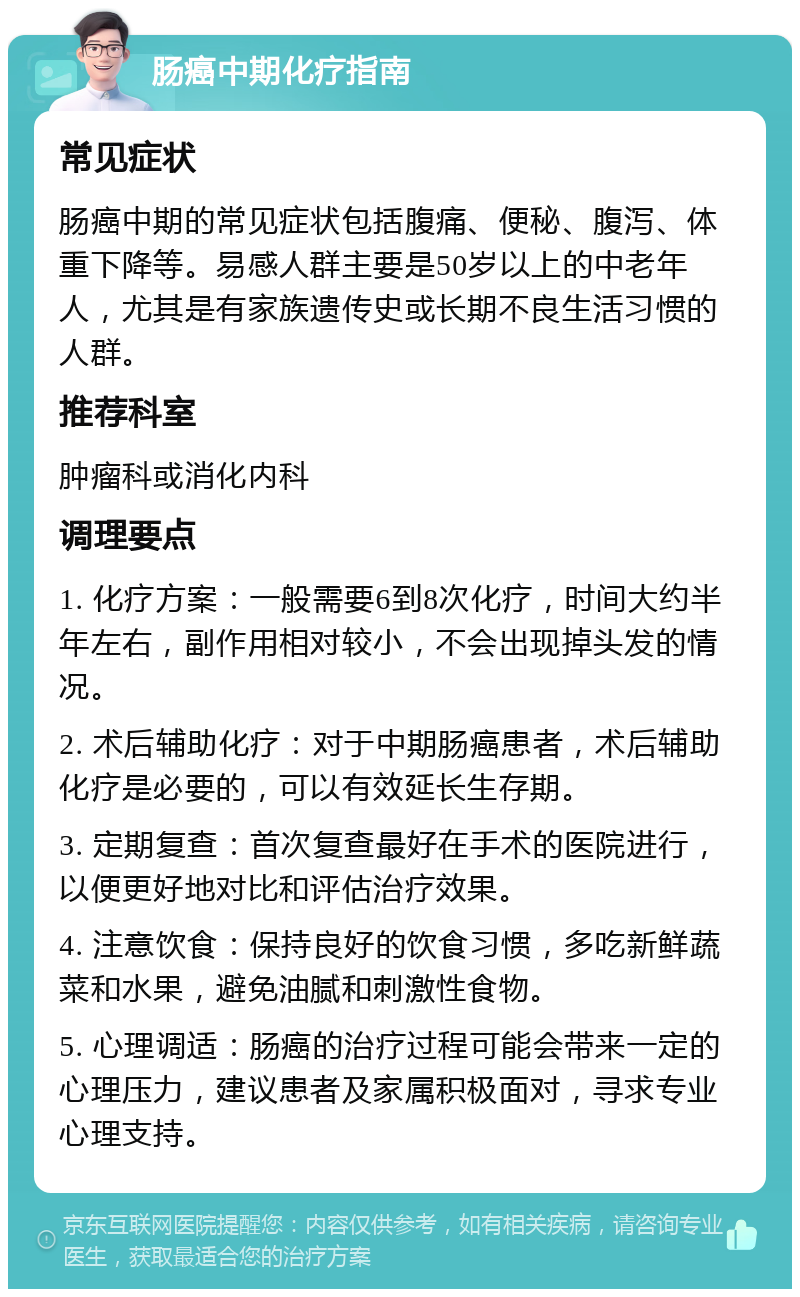 肠癌中期化疗指南 常见症状 肠癌中期的常见症状包括腹痛、便秘、腹泻、体重下降等。易感人群主要是50岁以上的中老年人，尤其是有家族遗传史或长期不良生活习惯的人群。 推荐科室 肿瘤科或消化内科 调理要点 1. 化疗方案：一般需要6到8次化疗，时间大约半年左右，副作用相对较小，不会出现掉头发的情况。 2. 术后辅助化疗：对于中期肠癌患者，术后辅助化疗是必要的，可以有效延长生存期。 3. 定期复查：首次复查最好在手术的医院进行，以便更好地对比和评估治疗效果。 4. 注意饮食：保持良好的饮食习惯，多吃新鲜蔬菜和水果，避免油腻和刺激性食物。 5. 心理调适：肠癌的治疗过程可能会带来一定的心理压力，建议患者及家属积极面对，寻求专业心理支持。