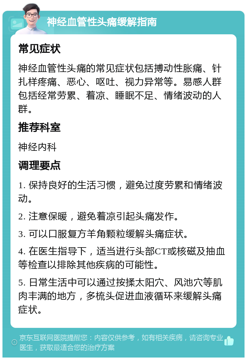 神经血管性头痛缓解指南 常见症状 神经血管性头痛的常见症状包括搏动性胀痛、针扎样疼痛、恶心、呕吐、视力异常等。易感人群包括经常劳累、着凉、睡眠不足、情绪波动的人群。 推荐科室 神经内科 调理要点 1. 保持良好的生活习惯，避免过度劳累和情绪波动。 2. 注意保暖，避免着凉引起头痛发作。 3. 可以口服复方羊角颗粒缓解头痛症状。 4. 在医生指导下，适当进行头部CT或核磁及抽血等检查以排除其他疾病的可能性。 5. 日常生活中可以通过按揉太阳穴、风池穴等肌肉丰满的地方，多梳头促进血液循环来缓解头痛症状。