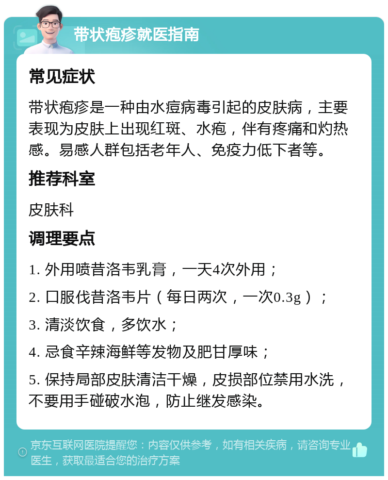 带状疱疹就医指南 常见症状 带状疱疹是一种由水痘病毒引起的皮肤病，主要表现为皮肤上出现红斑、水疱，伴有疼痛和灼热感。易感人群包括老年人、免疫力低下者等。 推荐科室 皮肤科 调理要点 1. 外用喷昔洛韦乳膏，一天4次外用； 2. 口服伐昔洛韦片（每日两次，一次0.3g）； 3. 清淡饮食，多饮水； 4. 忌食辛辣海鲜等发物及肥甘厚味； 5. 保持局部皮肤清洁干燥，皮损部位禁用水洗，不要用手碰破水泡，防止继发感染。