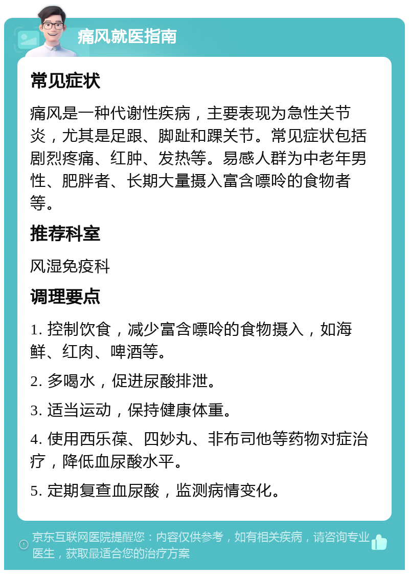 痛风就医指南 常见症状 痛风是一种代谢性疾病，主要表现为急性关节炎，尤其是足跟、脚趾和踝关节。常见症状包括剧烈疼痛、红肿、发热等。易感人群为中老年男性、肥胖者、长期大量摄入富含嘌呤的食物者等。 推荐科室 风湿免疫科 调理要点 1. 控制饮食，减少富含嘌呤的食物摄入，如海鲜、红肉、啤酒等。 2. 多喝水，促进尿酸排泄。 3. 适当运动，保持健康体重。 4. 使用西乐葆、四妙丸、非布司他等药物对症治疗，降低血尿酸水平。 5. 定期复查血尿酸，监测病情变化。