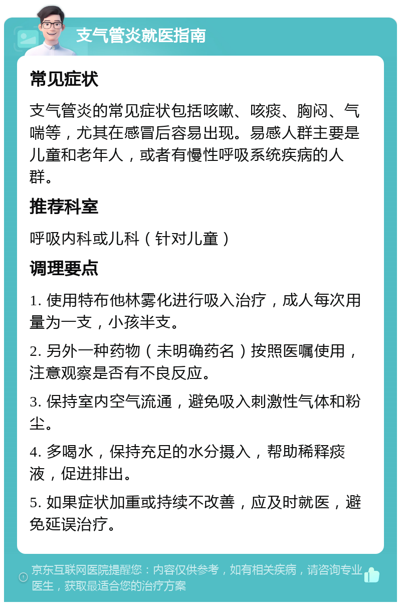 支气管炎就医指南 常见症状 支气管炎的常见症状包括咳嗽、咳痰、胸闷、气喘等，尤其在感冒后容易出现。易感人群主要是儿童和老年人，或者有慢性呼吸系统疾病的人群。 推荐科室 呼吸内科或儿科（针对儿童） 调理要点 1. 使用特布他林雾化进行吸入治疗，成人每次用量为一支，小孩半支。 2. 另外一种药物（未明确药名）按照医嘱使用，注意观察是否有不良反应。 3. 保持室内空气流通，避免吸入刺激性气体和粉尘。 4. 多喝水，保持充足的水分摄入，帮助稀释痰液，促进排出。 5. 如果症状加重或持续不改善，应及时就医，避免延误治疗。