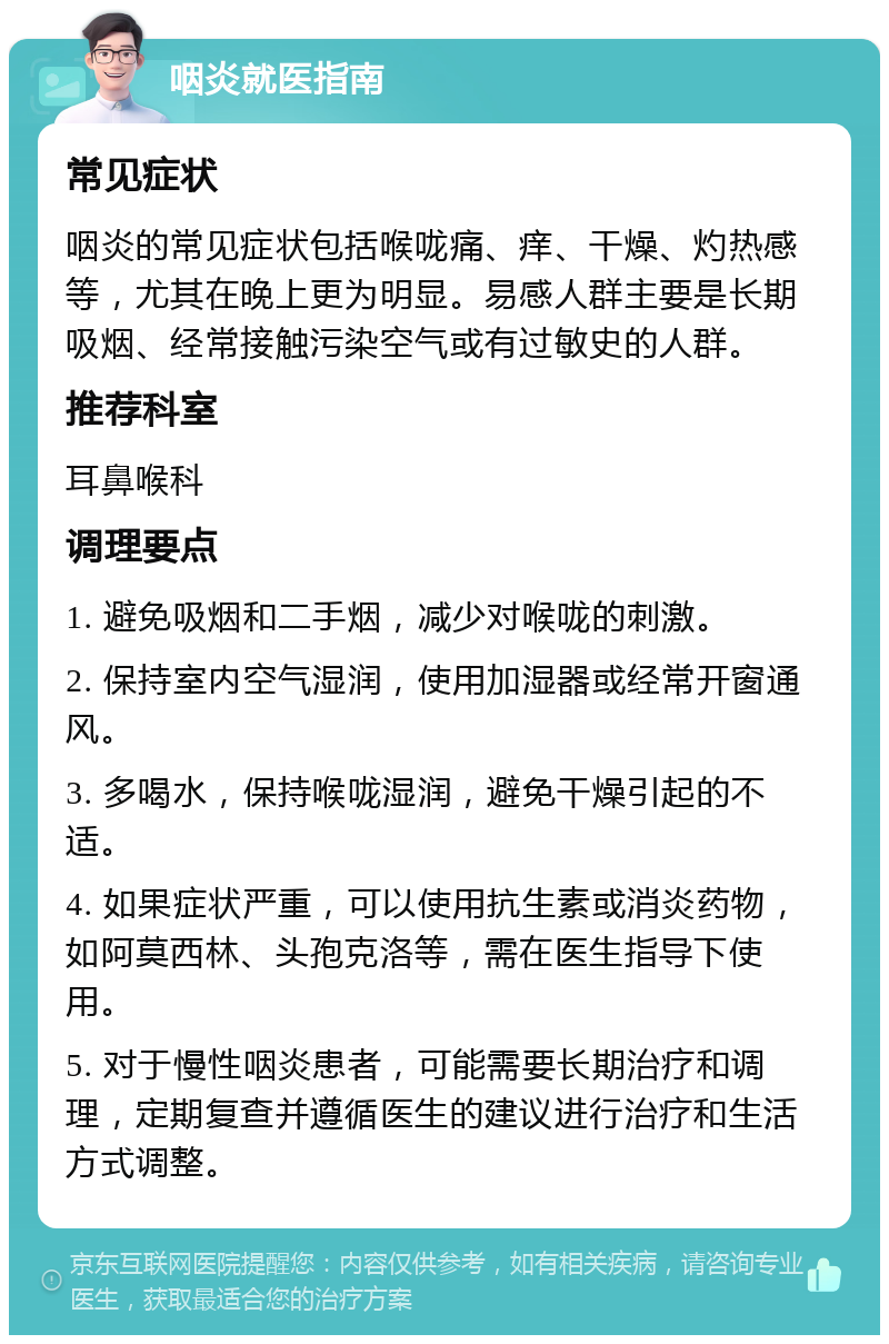 咽炎就医指南 常见症状 咽炎的常见症状包括喉咙痛、痒、干燥、灼热感等，尤其在晚上更为明显。易感人群主要是长期吸烟、经常接触污染空气或有过敏史的人群。 推荐科室 耳鼻喉科 调理要点 1. 避免吸烟和二手烟，减少对喉咙的刺激。 2. 保持室内空气湿润，使用加湿器或经常开窗通风。 3. 多喝水，保持喉咙湿润，避免干燥引起的不适。 4. 如果症状严重，可以使用抗生素或消炎药物，如阿莫西林、头孢克洛等，需在医生指导下使用。 5. 对于慢性咽炎患者，可能需要长期治疗和调理，定期复查并遵循医生的建议进行治疗和生活方式调整。