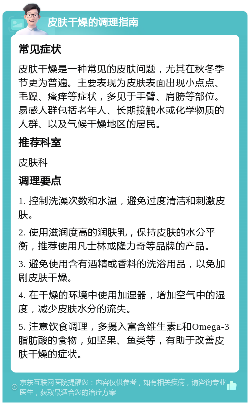 皮肤干燥的调理指南 常见症状 皮肤干燥是一种常见的皮肤问题，尤其在秋冬季节更为普遍。主要表现为皮肤表面出现小点点、毛躁、瘙痒等症状，多见于手臂、肩膀等部位。易感人群包括老年人、长期接触水或化学物质的人群、以及气候干燥地区的居民。 推荐科室 皮肤科 调理要点 1. 控制洗澡次数和水温，避免过度清洁和刺激皮肤。 2. 使用滋润度高的润肤乳，保持皮肤的水分平衡，推荐使用凡士林或隆力奇等品牌的产品。 3. 避免使用含有酒精或香料的洗浴用品，以免加剧皮肤干燥。 4. 在干燥的环境中使用加湿器，增加空气中的湿度，减少皮肤水分的流失。 5. 注意饮食调理，多摄入富含维生素E和Omega-3脂肪酸的食物，如坚果、鱼类等，有助于改善皮肤干燥的症状。