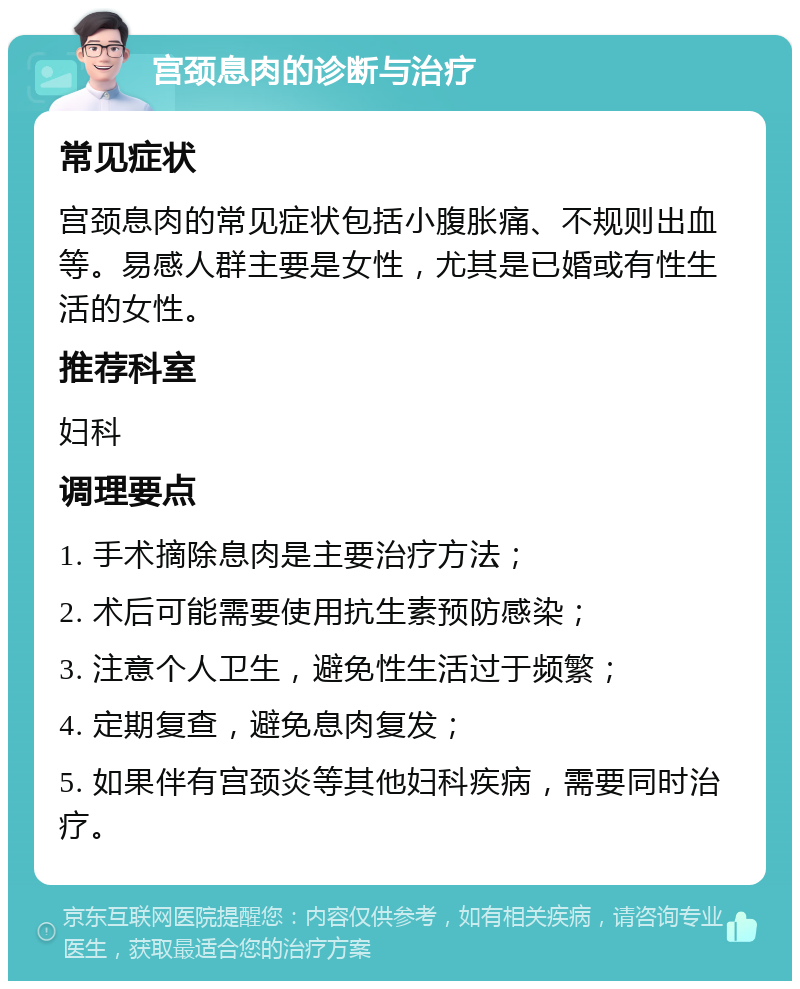 宫颈息肉的诊断与治疗 常见症状 宫颈息肉的常见症状包括小腹胀痛、不规则出血等。易感人群主要是女性，尤其是已婚或有性生活的女性。 推荐科室 妇科 调理要点 1. 手术摘除息肉是主要治疗方法； 2. 术后可能需要使用抗生素预防感染； 3. 注意个人卫生，避免性生活过于频繁； 4. 定期复查，避免息肉复发； 5. 如果伴有宫颈炎等其他妇科疾病，需要同时治疗。