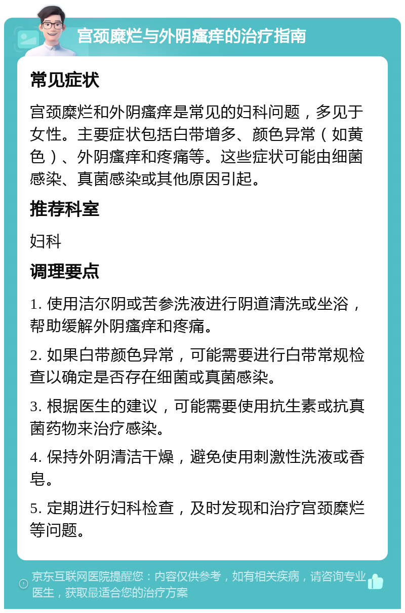 宫颈糜烂与外阴瘙痒的治疗指南 常见症状 宫颈糜烂和外阴瘙痒是常见的妇科问题，多见于女性。主要症状包括白带增多、颜色异常（如黄色）、外阴瘙痒和疼痛等。这些症状可能由细菌感染、真菌感染或其他原因引起。 推荐科室 妇科 调理要点 1. 使用洁尔阴或苦参洗液进行阴道清洗或坐浴，帮助缓解外阴瘙痒和疼痛。 2. 如果白带颜色异常，可能需要进行白带常规检查以确定是否存在细菌或真菌感染。 3. 根据医生的建议，可能需要使用抗生素或抗真菌药物来治疗感染。 4. 保持外阴清洁干燥，避免使用刺激性洗液或香皂。 5. 定期进行妇科检查，及时发现和治疗宫颈糜烂等问题。