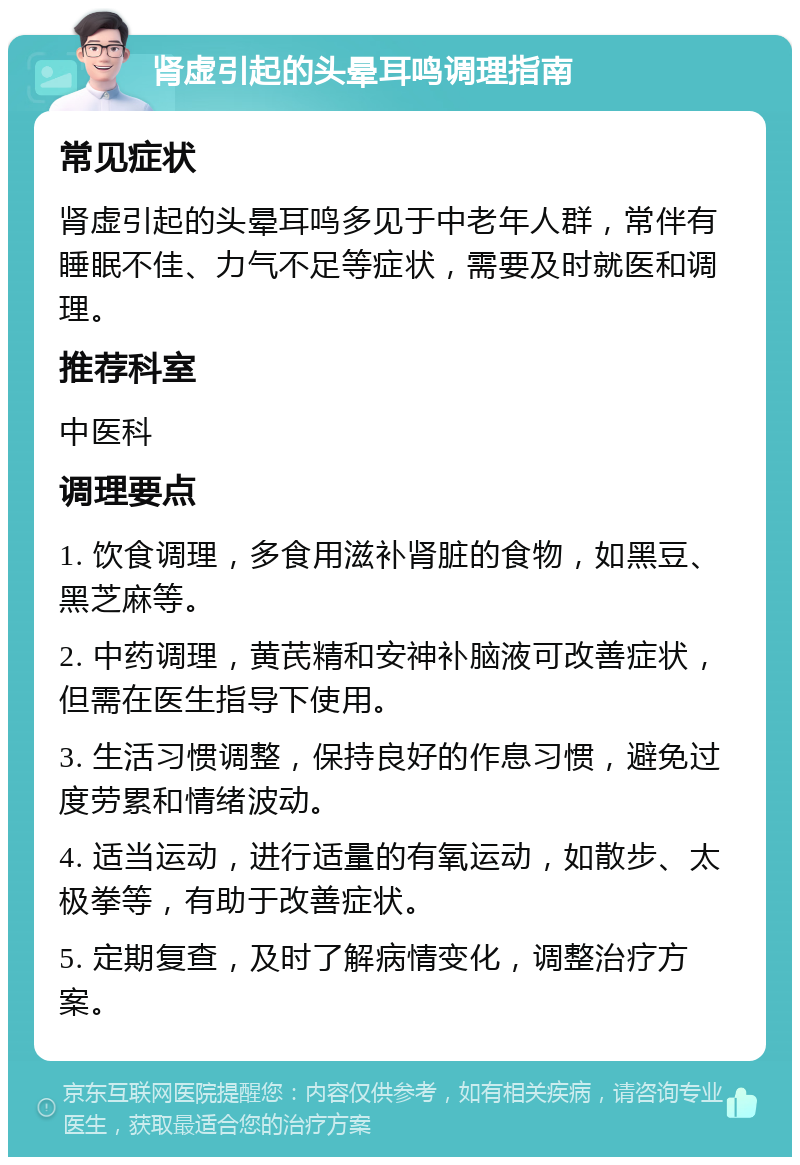 肾虚引起的头晕耳鸣调理指南 常见症状 肾虚引起的头晕耳鸣多见于中老年人群，常伴有睡眠不佳、力气不足等症状，需要及时就医和调理。 推荐科室 中医科 调理要点 1. 饮食调理，多食用滋补肾脏的食物，如黑豆、黑芝麻等。 2. 中药调理，黄芪精和安神补脑液可改善症状，但需在医生指导下使用。 3. 生活习惯调整，保持良好的作息习惯，避免过度劳累和情绪波动。 4. 适当运动，进行适量的有氧运动，如散步、太极拳等，有助于改善症状。 5. 定期复查，及时了解病情变化，调整治疗方案。