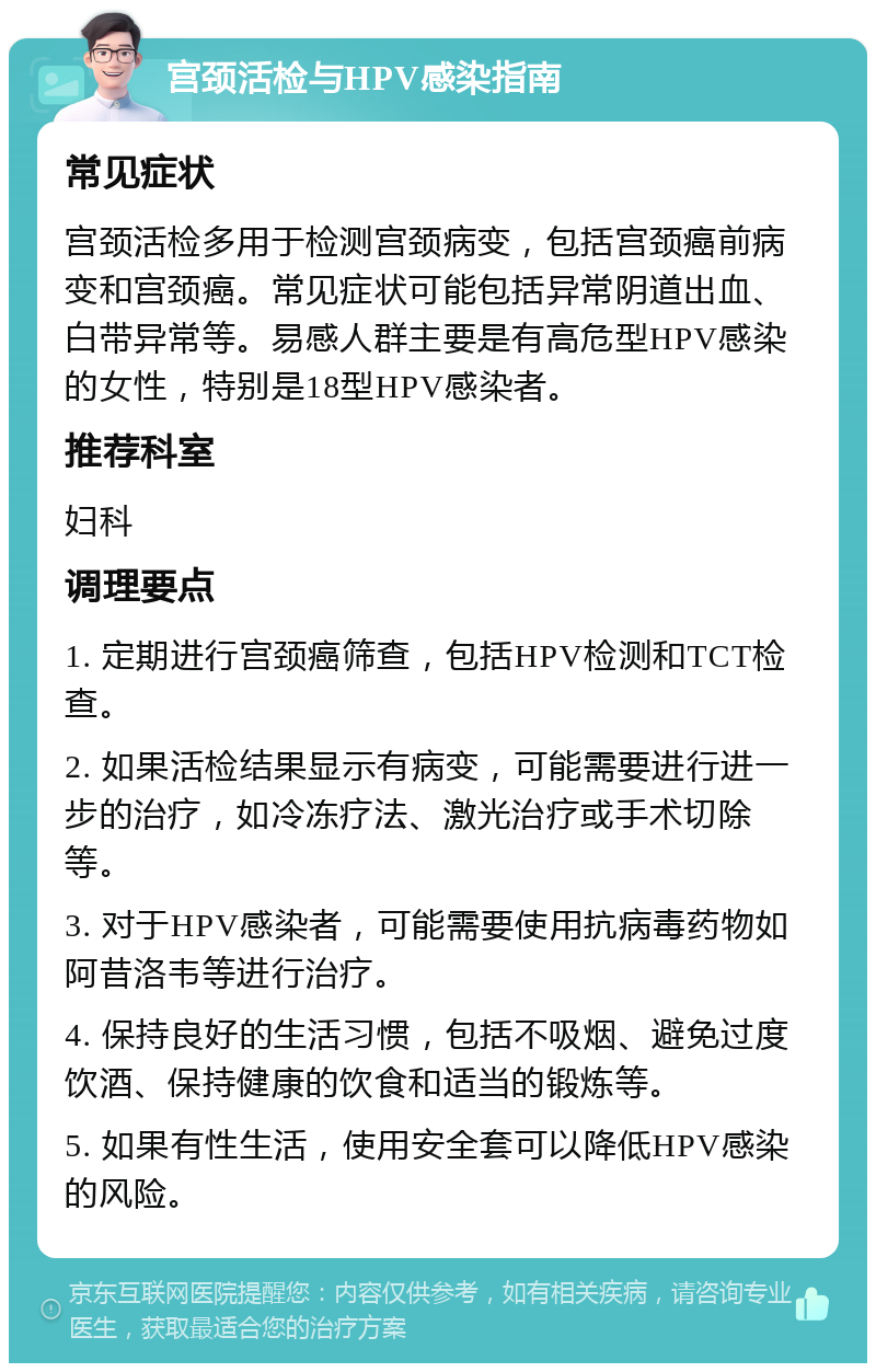 宫颈活检与HPV感染指南 常见症状 宫颈活检多用于检测宫颈病变，包括宫颈癌前病变和宫颈癌。常见症状可能包括异常阴道出血、白带异常等。易感人群主要是有高危型HPV感染的女性，特别是18型HPV感染者。 推荐科室 妇科 调理要点 1. 定期进行宫颈癌筛查，包括HPV检测和TCT检查。 2. 如果活检结果显示有病变，可能需要进行进一步的治疗，如冷冻疗法、激光治疗或手术切除等。 3. 对于HPV感染者，可能需要使用抗病毒药物如阿昔洛韦等进行治疗。 4. 保持良好的生活习惯，包括不吸烟、避免过度饮酒、保持健康的饮食和适当的锻炼等。 5. 如果有性生活，使用安全套可以降低HPV感染的风险。