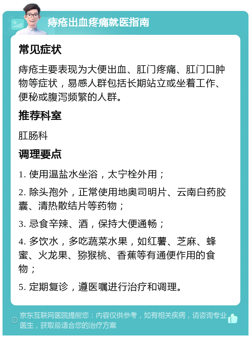 痔疮出血疼痛就医指南 常见症状 痔疮主要表现为大便出血、肛门疼痛、肛门口肿物等症状，易感人群包括长期站立或坐着工作、便秘或腹泻频繁的人群。 推荐科室 肛肠科 调理要点 1. 使用温盐水坐浴，太宁栓外用； 2. 除头孢外，正常使用地奥司明片、云南白药胶囊、清热散结片等药物； 3. 忌食辛辣、酒，保持大便通畅； 4. 多饮水，多吃蔬菜水果，如红薯、芝麻、蜂蜜、火龙果、猕猴桃、香蕉等有通便作用的食物； 5. 定期复诊，遵医嘱进行治疗和调理。