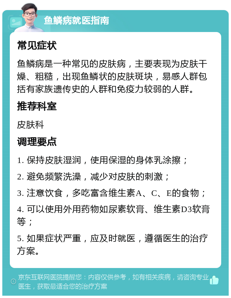 鱼鳞病就医指南 常见症状 鱼鳞病是一种常见的皮肤病，主要表现为皮肤干燥、粗糙，出现鱼鳞状的皮肤斑块，易感人群包括有家族遗传史的人群和免疫力较弱的人群。 推荐科室 皮肤科 调理要点 1. 保持皮肤湿润，使用保湿的身体乳涂擦； 2. 避免频繁洗澡，减少对皮肤的刺激； 3. 注意饮食，多吃富含维生素A、C、E的食物； 4. 可以使用外用药物如尿素软膏、维生素D3软膏等； 5. 如果症状严重，应及时就医，遵循医生的治疗方案。