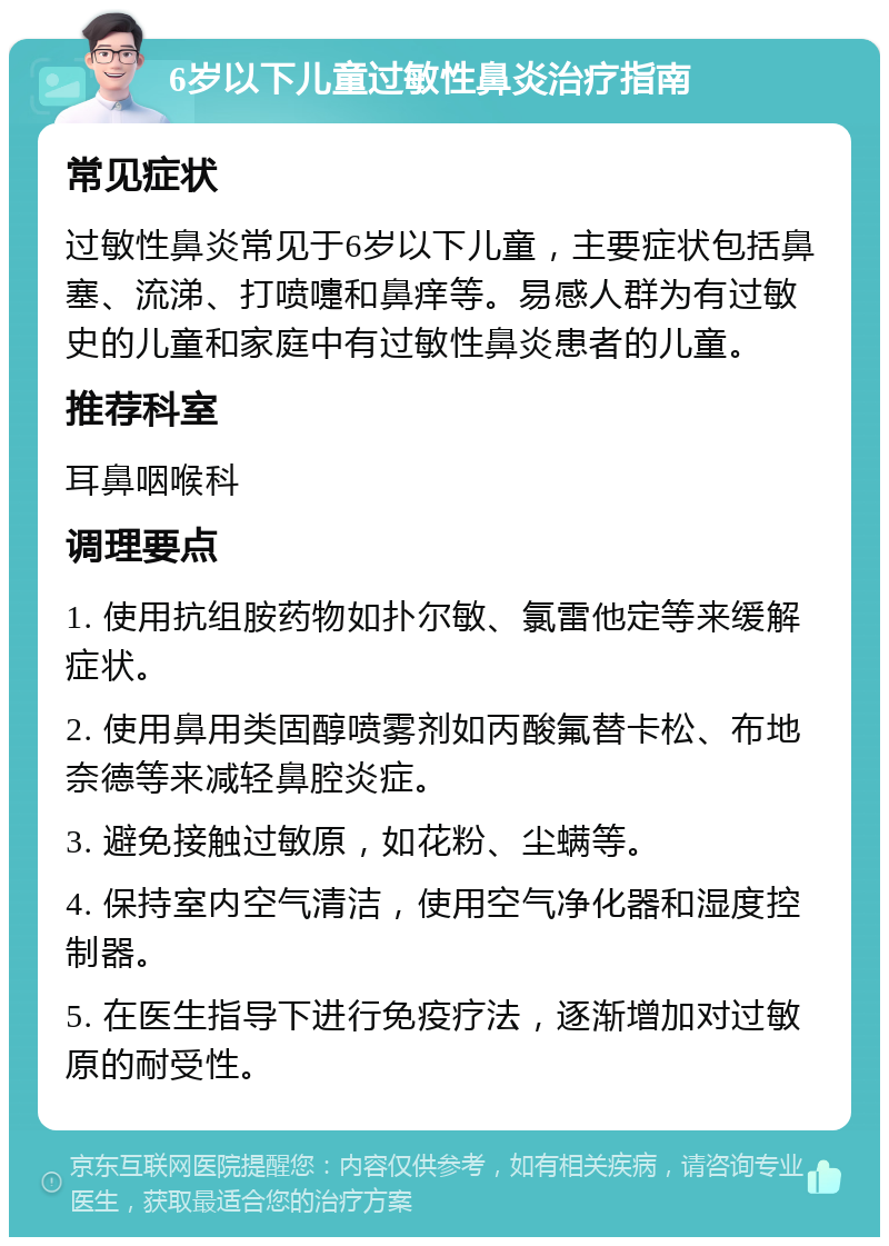 6岁以下儿童过敏性鼻炎治疗指南 常见症状 过敏性鼻炎常见于6岁以下儿童，主要症状包括鼻塞、流涕、打喷嚏和鼻痒等。易感人群为有过敏史的儿童和家庭中有过敏性鼻炎患者的儿童。 推荐科室 耳鼻咽喉科 调理要点 1. 使用抗组胺药物如扑尔敏、氯雷他定等来缓解症状。 2. 使用鼻用类固醇喷雾剂如丙酸氟替卡松、布地奈德等来减轻鼻腔炎症。 3. 避免接触过敏原，如花粉、尘螨等。 4. 保持室内空气清洁，使用空气净化器和湿度控制器。 5. 在医生指导下进行免疫疗法，逐渐增加对过敏原的耐受性。