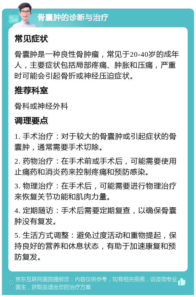 骨囊肿的诊断与治疗 常见症状 骨囊肿是一种良性骨肿瘤，常见于20-40岁的成年人，主要症状包括局部疼痛、肿胀和压痛，严重时可能会引起骨折或神经压迫症状。 推荐科室 骨科或神经外科 调理要点 1. 手术治疗：对于较大的骨囊肿或引起症状的骨囊肿，通常需要手术切除。 2. 药物治疗：在手术前或手术后，可能需要使用止痛药和消炎药来控制疼痛和预防感染。 3. 物理治疗：在手术后，可能需要进行物理治疗来恢复关节功能和肌肉力量。 4. 定期随访：手术后需要定期复查，以确保骨囊肿没有复发。 5. 生活方式调整：避免过度活动和重物提起，保持良好的营养和休息状态，有助于加速康复和预防复发。