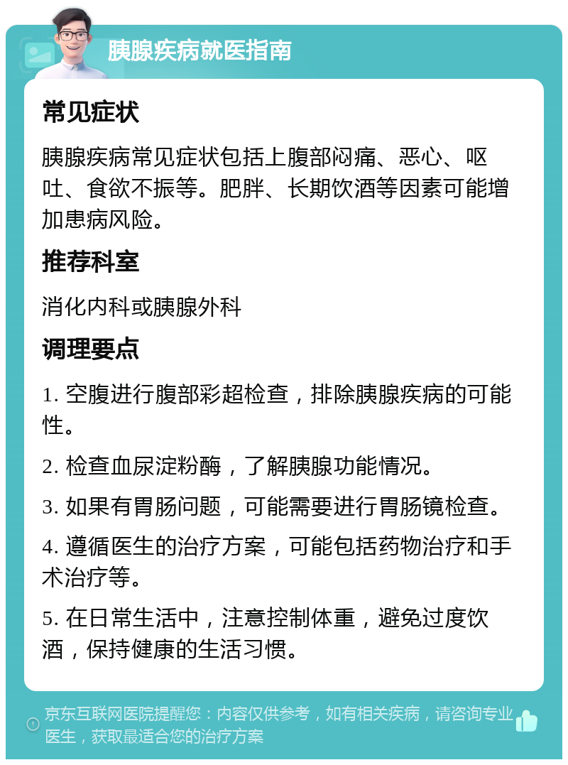 胰腺疾病就医指南 常见症状 胰腺疾病常见症状包括上腹部闷痛、恶心、呕吐、食欲不振等。肥胖、长期饮酒等因素可能增加患病风险。 推荐科室 消化内科或胰腺外科 调理要点 1. 空腹进行腹部彩超检查，排除胰腺疾病的可能性。 2. 检查血尿淀粉酶，了解胰腺功能情况。 3. 如果有胃肠问题，可能需要进行胃肠镜检查。 4. 遵循医生的治疗方案，可能包括药物治疗和手术治疗等。 5. 在日常生活中，注意控制体重，避免过度饮酒，保持健康的生活习惯。