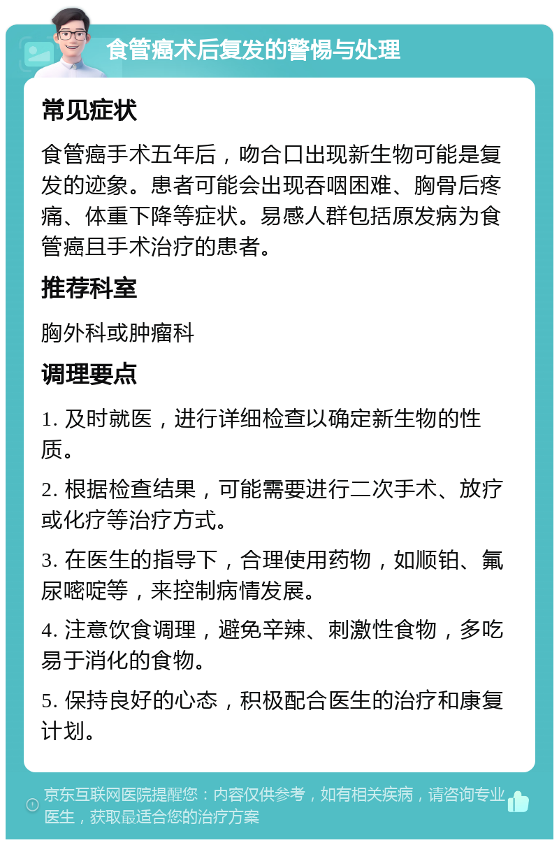 食管癌术后复发的警惕与处理 常见症状 食管癌手术五年后，吻合口出现新生物可能是复发的迹象。患者可能会出现吞咽困难、胸骨后疼痛、体重下降等症状。易感人群包括原发病为食管癌且手术治疗的患者。 推荐科室 胸外科或肿瘤科 调理要点 1. 及时就医，进行详细检查以确定新生物的性质。 2. 根据检查结果，可能需要进行二次手术、放疗或化疗等治疗方式。 3. 在医生的指导下，合理使用药物，如顺铂、氟尿嘧啶等，来控制病情发展。 4. 注意饮食调理，避免辛辣、刺激性食物，多吃易于消化的食物。 5. 保持良好的心态，积极配合医生的治疗和康复计划。