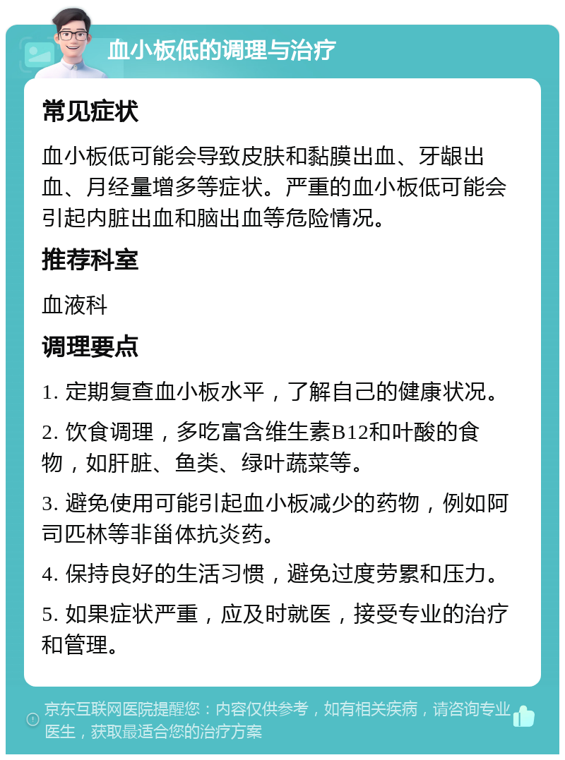 血小板低的调理与治疗 常见症状 血小板低可能会导致皮肤和黏膜出血、牙龈出血、月经量增多等症状。严重的血小板低可能会引起内脏出血和脑出血等危险情况。 推荐科室 血液科 调理要点 1. 定期复查血小板水平，了解自己的健康状况。 2. 饮食调理，多吃富含维生素B12和叶酸的食物，如肝脏、鱼类、绿叶蔬菜等。 3. 避免使用可能引起血小板减少的药物，例如阿司匹林等非甾体抗炎药。 4. 保持良好的生活习惯，避免过度劳累和压力。 5. 如果症状严重，应及时就医，接受专业的治疗和管理。