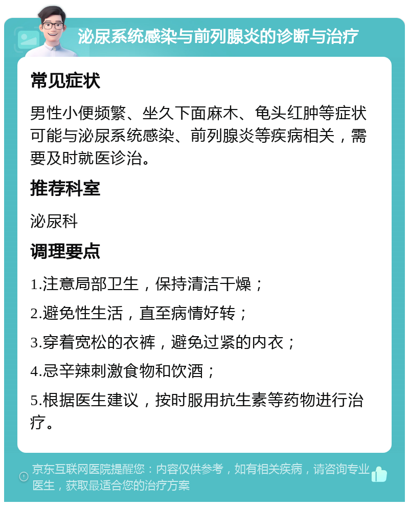 泌尿系统感染与前列腺炎的诊断与治疗 常见症状 男性小便频繁、坐久下面麻木、龟头红肿等症状可能与泌尿系统感染、前列腺炎等疾病相关，需要及时就医诊治。 推荐科室 泌尿科 调理要点 1.注意局部卫生，保持清洁干燥； 2.避免性生活，直至病情好转； 3.穿着宽松的衣裤，避免过紧的内衣； 4.忌辛辣刺激食物和饮酒； 5.根据医生建议，按时服用抗生素等药物进行治疗。