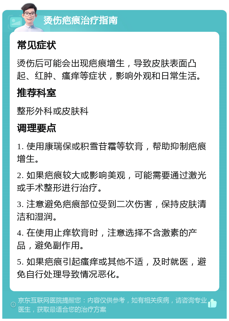 烫伤疤痕治疗指南 常见症状 烫伤后可能会出现疤痕增生，导致皮肤表面凸起、红肿、瘙痒等症状，影响外观和日常生活。 推荐科室 整形外科或皮肤科 调理要点 1. 使用康瑞保或积雪苷霜等软膏，帮助抑制疤痕增生。 2. 如果疤痕较大或影响美观，可能需要通过激光或手术整形进行治疗。 3. 注意避免疤痕部位受到二次伤害，保持皮肤清洁和湿润。 4. 在使用止痒软膏时，注意选择不含激素的产品，避免副作用。 5. 如果疤痕引起瘙痒或其他不适，及时就医，避免自行处理导致情况恶化。