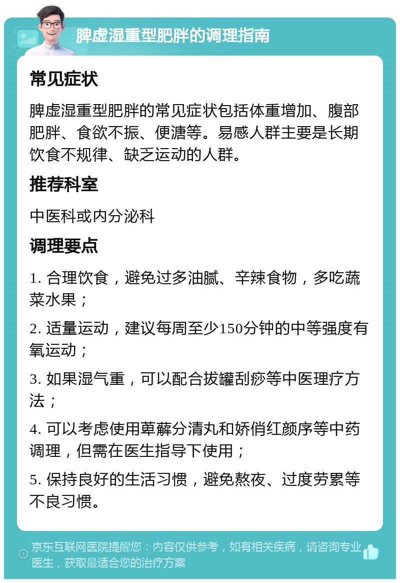 脾虚湿重型肥胖的调理指南 常见症状 脾虚湿重型肥胖的常见症状包括体重增加、腹部肥胖、食欲不振、便溏等。易感人群主要是长期饮食不规律、缺乏运动的人群。 推荐科室 中医科或内分泌科 调理要点 1. 合理饮食，避免过多油腻、辛辣食物，多吃蔬菜水果； 2. 适量运动，建议每周至少150分钟的中等强度有氧运动； 3. 如果湿气重，可以配合拔罐刮痧等中医理疗方法； 4. 可以考虑使用萆薢分清丸和娇俏红颜序等中药调理，但需在医生指导下使用； 5. 保持良好的生活习惯，避免熬夜、过度劳累等不良习惯。