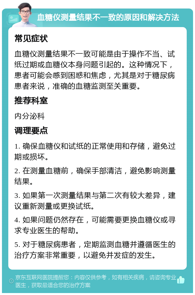 血糖仪测量结果不一致的原因和解决方法 常见症状 血糖仪测量结果不一致可能是由于操作不当、试纸过期或血糖仪本身问题引起的。这种情况下，患者可能会感到困惑和焦虑，尤其是对于糖尿病患者来说，准确的血糖监测至关重要。 推荐科室 内分泌科 调理要点 1. 确保血糖仪和试纸的正常使用和存储，避免过期或损坏。 2. 在测量血糖前，确保手部清洁，避免影响测量结果。 3. 如果第一次测量结果与第二次有较大差异，建议重新测量或更换试纸。 4. 如果问题仍然存在，可能需要更换血糖仪或寻求专业医生的帮助。 5. 对于糖尿病患者，定期监测血糖并遵循医生的治疗方案非常重要，以避免并发症的发生。