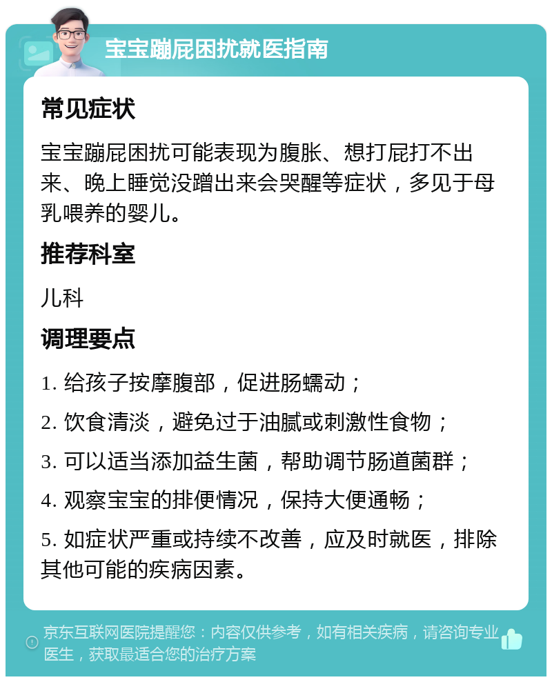 宝宝蹦屁困扰就医指南 常见症状 宝宝蹦屁困扰可能表现为腹胀、想打屁打不出来、晚上睡觉没蹭出来会哭醒等症状，多见于母乳喂养的婴儿。 推荐科室 儿科 调理要点 1. 给孩子按摩腹部，促进肠蠕动； 2. 饮食清淡，避免过于油腻或刺激性食物； 3. 可以适当添加益生菌，帮助调节肠道菌群； 4. 观察宝宝的排便情况，保持大便通畅； 5. 如症状严重或持续不改善，应及时就医，排除其他可能的疾病因素。