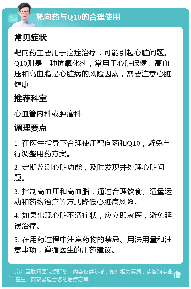 靶向药与Q10的合理使用 常见症状 靶向药主要用于癌症治疗，可能引起心脏问题。Q10则是一种抗氧化剂，常用于心脏保健。高血压和高血脂是心脏病的风险因素，需要注意心脏健康。 推荐科室 心血管内科或肿瘤科 调理要点 1. 在医生指导下合理使用靶向药和Q10，避免自行调整用药方案。 2. 定期监测心脏功能，及时发现并处理心脏问题。 3. 控制高血压和高血脂，通过合理饮食、适量运动和药物治疗等方式降低心脏病风险。 4. 如果出现心脏不适症状，应立即就医，避免延误治疗。 5. 在用药过程中注意药物的禁忌、用法用量和注意事项，遵循医生的用药建议。