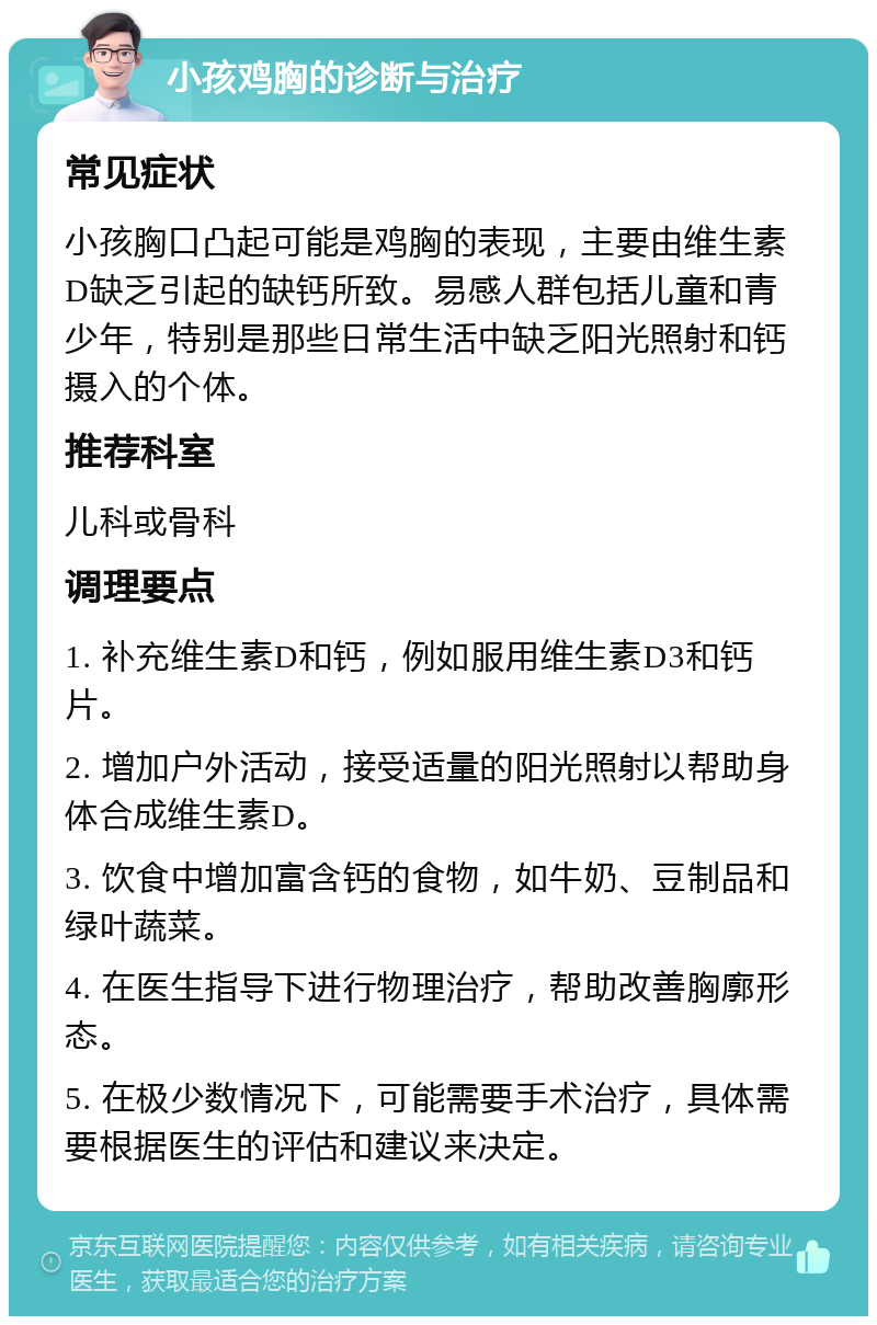 小孩鸡胸的诊断与治疗 常见症状 小孩胸口凸起可能是鸡胸的表现，主要由维生素D缺乏引起的缺钙所致。易感人群包括儿童和青少年，特别是那些日常生活中缺乏阳光照射和钙摄入的个体。 推荐科室 儿科或骨科 调理要点 1. 补充维生素D和钙，例如服用维生素D3和钙片。 2. 增加户外活动，接受适量的阳光照射以帮助身体合成维生素D。 3. 饮食中增加富含钙的食物，如牛奶、豆制品和绿叶蔬菜。 4. 在医生指导下进行物理治疗，帮助改善胸廓形态。 5. 在极少数情况下，可能需要手术治疗，具体需要根据医生的评估和建议来决定。