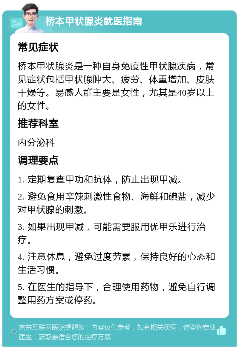 桥本甲状腺炎就医指南 常见症状 桥本甲状腺炎是一种自身免疫性甲状腺疾病，常见症状包括甲状腺肿大、疲劳、体重增加、皮肤干燥等。易感人群主要是女性，尤其是40岁以上的女性。 推荐科室 内分泌科 调理要点 1. 定期复查甲功和抗体，防止出现甲减。 2. 避免食用辛辣刺激性食物、海鲜和碘盐，减少对甲状腺的刺激。 3. 如果出现甲减，可能需要服用优甲乐进行治疗。 4. 注意休息，避免过度劳累，保持良好的心态和生活习惯。 5. 在医生的指导下，合理使用药物，避免自行调整用药方案或停药。