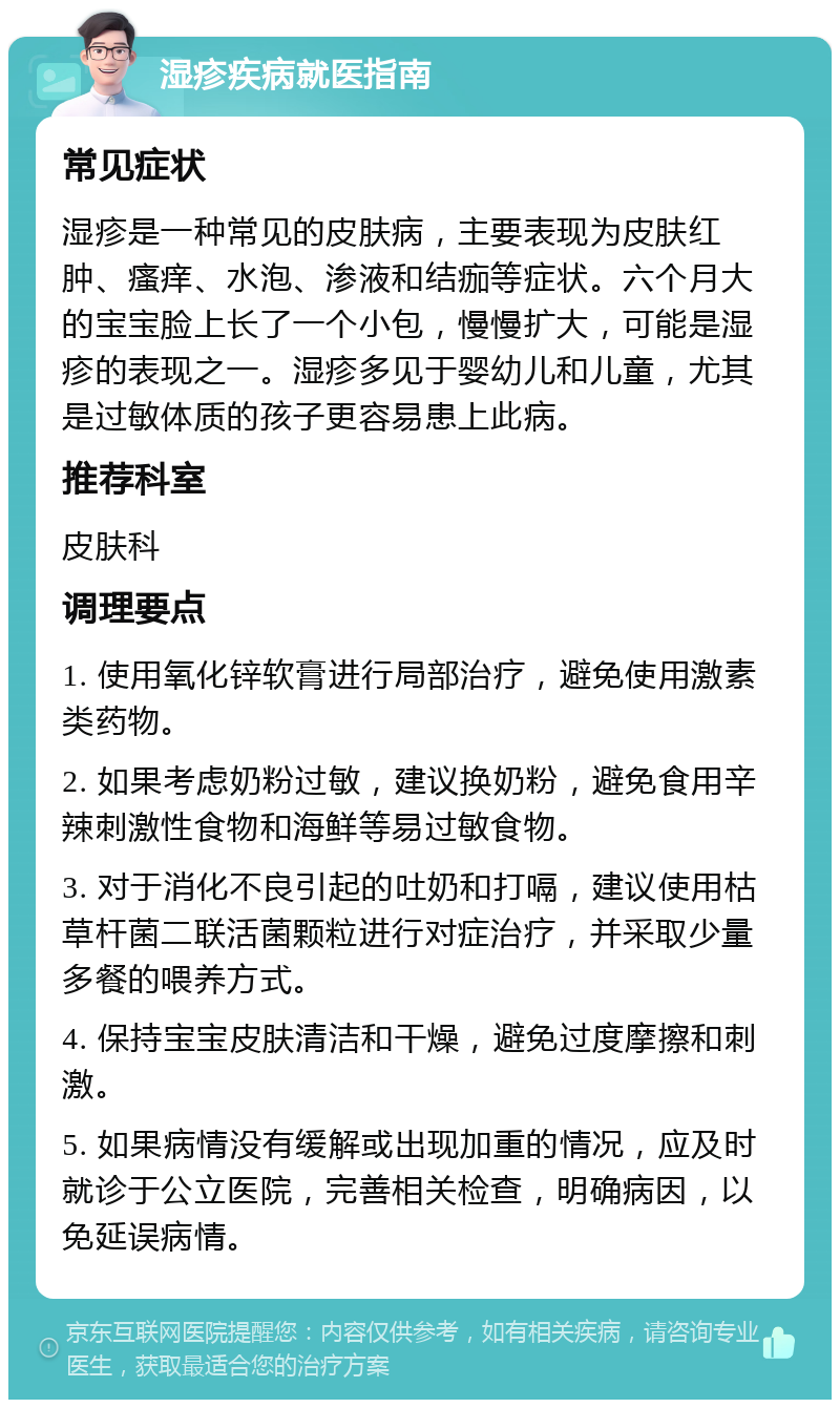 湿疹疾病就医指南 常见症状 湿疹是一种常见的皮肤病，主要表现为皮肤红肿、瘙痒、水泡、渗液和结痂等症状。六个月大的宝宝脸上长了一个小包，慢慢扩大，可能是湿疹的表现之一。湿疹多见于婴幼儿和儿童，尤其是过敏体质的孩子更容易患上此病。 推荐科室 皮肤科 调理要点 1. 使用氧化锌软膏进行局部治疗，避免使用激素类药物。 2. 如果考虑奶粉过敏，建议换奶粉，避免食用辛辣刺激性食物和海鲜等易过敏食物。 3. 对于消化不良引起的吐奶和打嗝，建议使用枯草杆菌二联活菌颗粒进行对症治疗，并采取少量多餐的喂养方式。 4. 保持宝宝皮肤清洁和干燥，避免过度摩擦和刺激。 5. 如果病情没有缓解或出现加重的情况，应及时就诊于公立医院，完善相关检查，明确病因，以免延误病情。