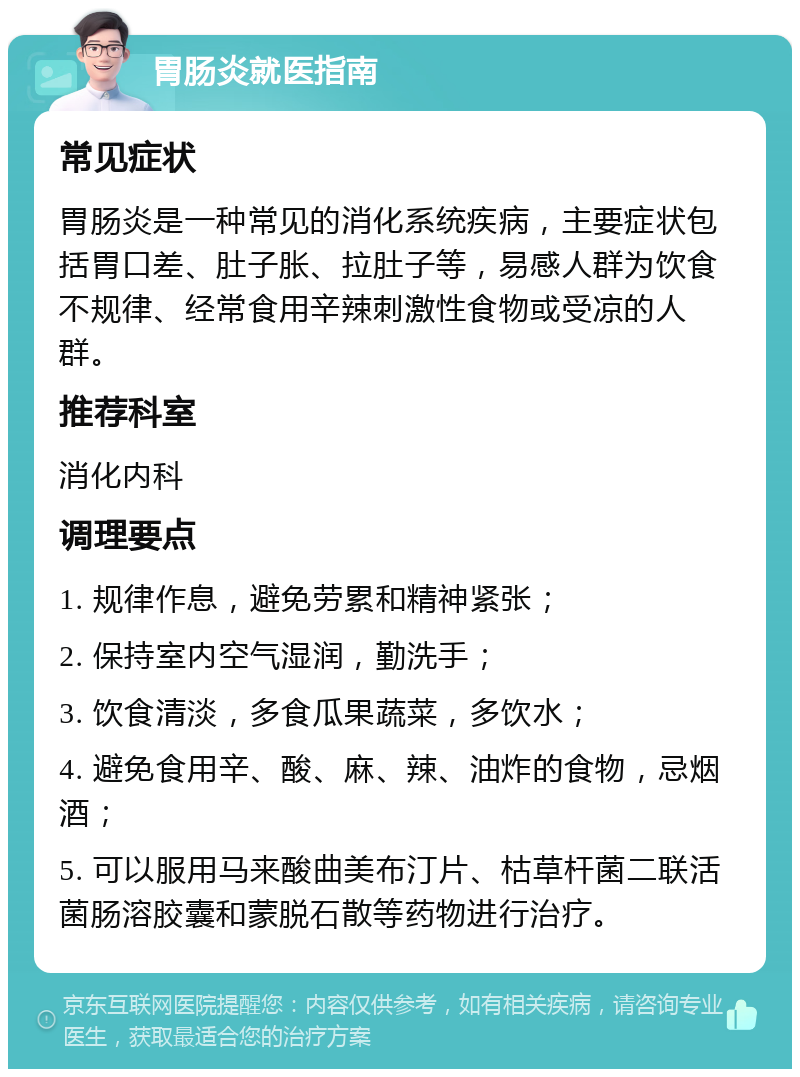 胃肠炎就医指南 常见症状 胃肠炎是一种常见的消化系统疾病，主要症状包括胃口差、肚子胀、拉肚子等，易感人群为饮食不规律、经常食用辛辣刺激性食物或受凉的人群。 推荐科室 消化内科 调理要点 1. 规律作息，避免劳累和精神紧张； 2. 保持室内空气湿润，勤洗手； 3. 饮食清淡，多食瓜果蔬菜，多饮水； 4. 避免食用辛、酸、麻、辣、油炸的食物，忌烟酒； 5. 可以服用马来酸曲美布汀片、枯草杆菌二联活菌肠溶胶囊和蒙脱石散等药物进行治疗。