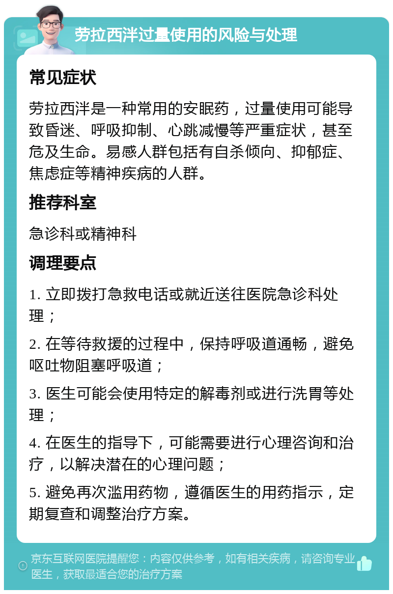 劳拉西泮过量使用的风险与处理 常见症状 劳拉西泮是一种常用的安眠药，过量使用可能导致昏迷、呼吸抑制、心跳减慢等严重症状，甚至危及生命。易感人群包括有自杀倾向、抑郁症、焦虑症等精神疾病的人群。 推荐科室 急诊科或精神科 调理要点 1. 立即拨打急救电话或就近送往医院急诊科处理； 2. 在等待救援的过程中，保持呼吸道通畅，避免呕吐物阻塞呼吸道； 3. 医生可能会使用特定的解毒剂或进行洗胃等处理； 4. 在医生的指导下，可能需要进行心理咨询和治疗，以解决潜在的心理问题； 5. 避免再次滥用药物，遵循医生的用药指示，定期复查和调整治疗方案。