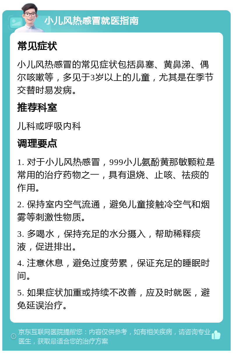 小儿风热感冒就医指南 常见症状 小儿风热感冒的常见症状包括鼻塞、黄鼻涕、偶尔咳嗽等，多见于3岁以上的儿童，尤其是在季节交替时易发病。 推荐科室 儿科或呼吸内科 调理要点 1. 对于小儿风热感冒，999小儿氨酚黄那敏颗粒是常用的治疗药物之一，具有退烧、止咳、祛痰的作用。 2. 保持室内空气流通，避免儿童接触冷空气和烟雾等刺激性物质。 3. 多喝水，保持充足的水分摄入，帮助稀释痰液，促进排出。 4. 注意休息，避免过度劳累，保证充足的睡眠时间。 5. 如果症状加重或持续不改善，应及时就医，避免延误治疗。