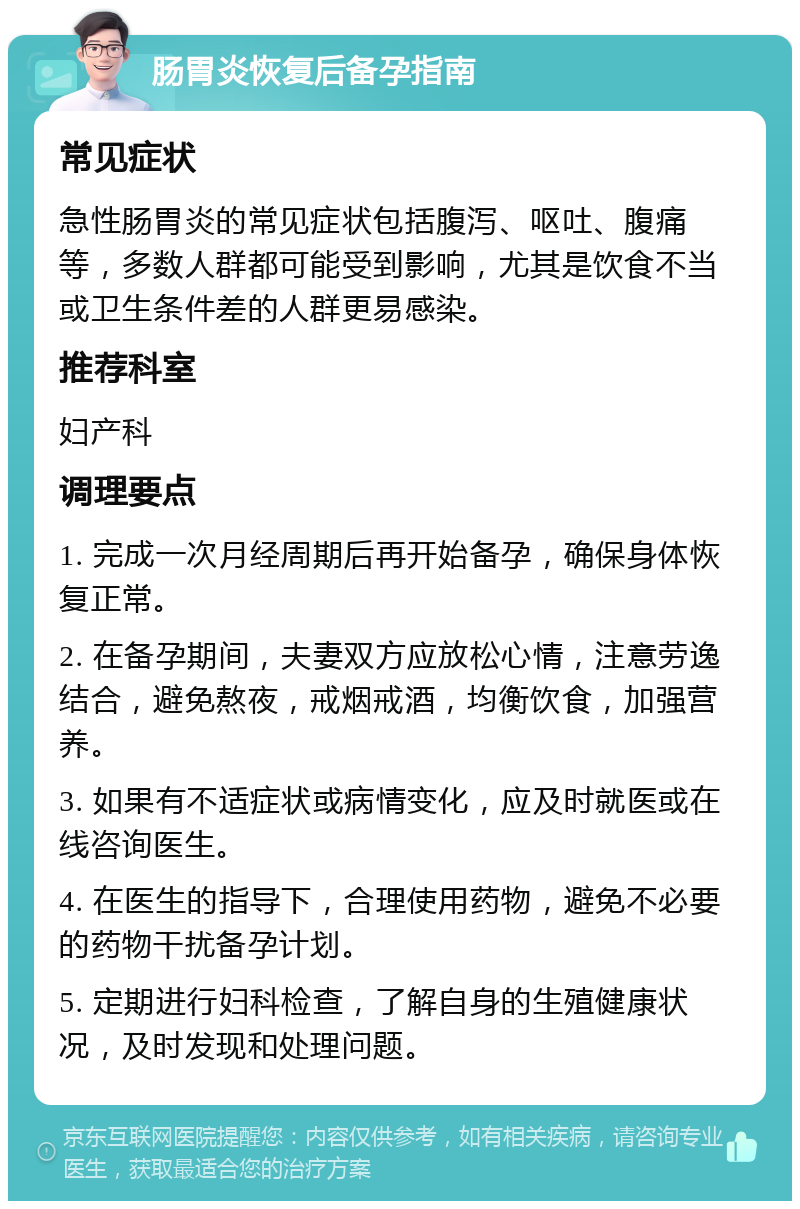 肠胃炎恢复后备孕指南 常见症状 急性肠胃炎的常见症状包括腹泻、呕吐、腹痛等，多数人群都可能受到影响，尤其是饮食不当或卫生条件差的人群更易感染。 推荐科室 妇产科 调理要点 1. 完成一次月经周期后再开始备孕，确保身体恢复正常。 2. 在备孕期间，夫妻双方应放松心情，注意劳逸结合，避免熬夜，戒烟戒酒，均衡饮食，加强营养。 3. 如果有不适症状或病情变化，应及时就医或在线咨询医生。 4. 在医生的指导下，合理使用药物，避免不必要的药物干扰备孕计划。 5. 定期进行妇科检查，了解自身的生殖健康状况，及时发现和处理问题。