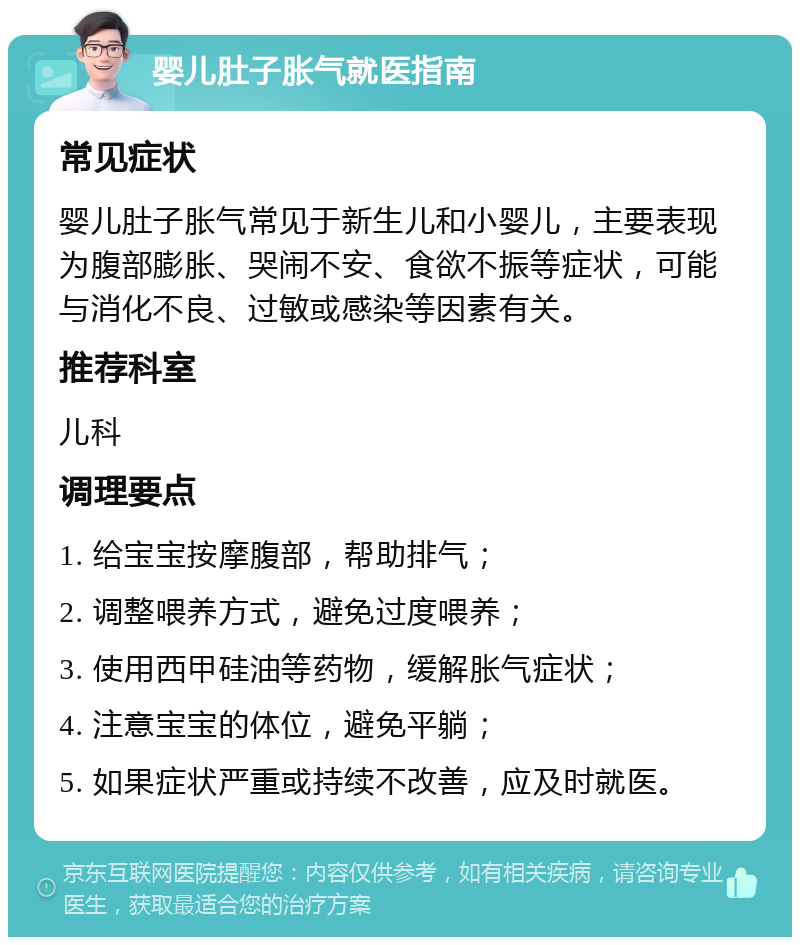 婴儿肚子胀气就医指南 常见症状 婴儿肚子胀气常见于新生儿和小婴儿，主要表现为腹部膨胀、哭闹不安、食欲不振等症状，可能与消化不良、过敏或感染等因素有关。 推荐科室 儿科 调理要点 1. 给宝宝按摩腹部，帮助排气； 2. 调整喂养方式，避免过度喂养； 3. 使用西甲硅油等药物，缓解胀气症状； 4. 注意宝宝的体位，避免平躺； 5. 如果症状严重或持续不改善，应及时就医。