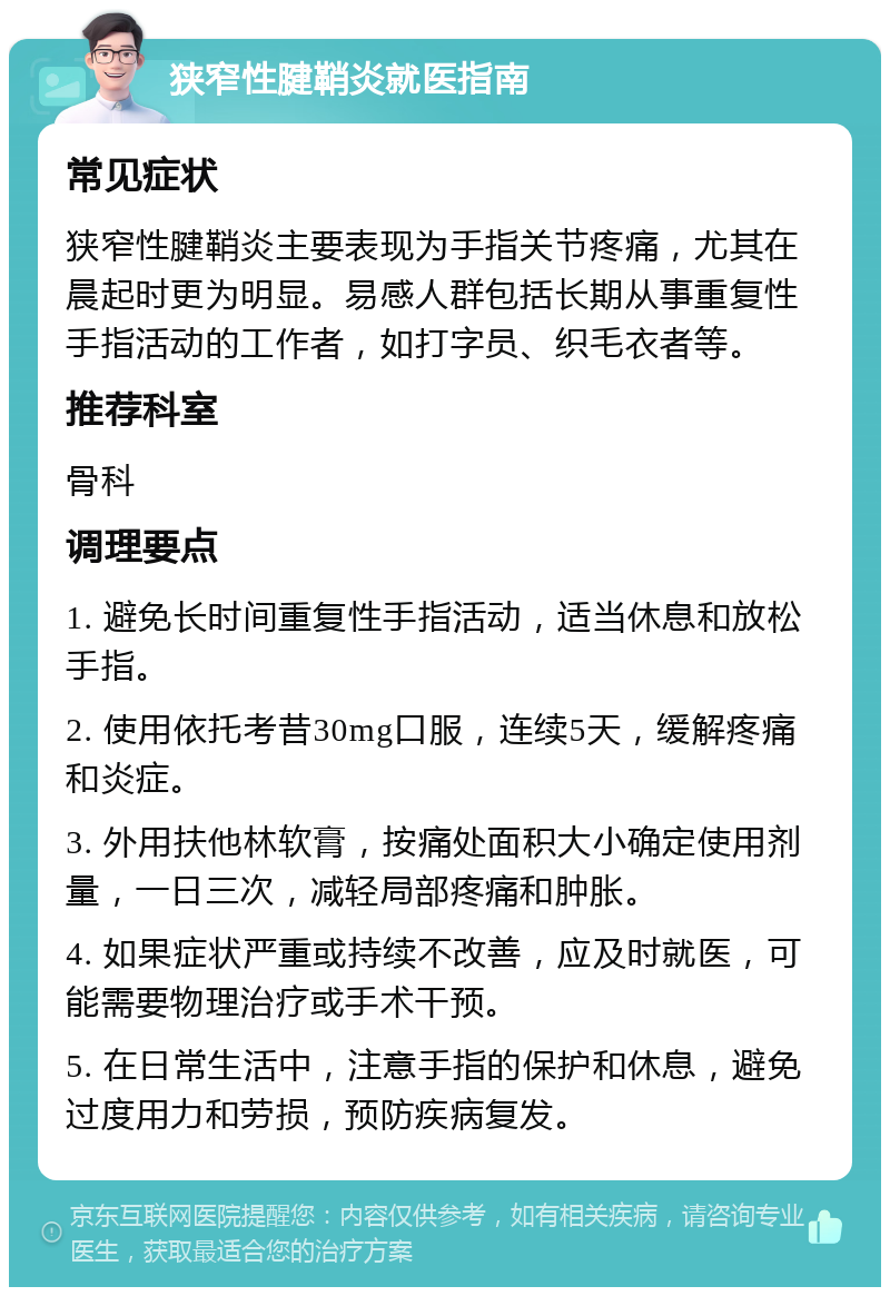 狭窄性腱鞘炎就医指南 常见症状 狭窄性腱鞘炎主要表现为手指关节疼痛，尤其在晨起时更为明显。易感人群包括长期从事重复性手指活动的工作者，如打字员、织毛衣者等。 推荐科室 骨科 调理要点 1. 避免长时间重复性手指活动，适当休息和放松手指。 2. 使用依托考昔30mg口服，连续5天，缓解疼痛和炎症。 3. 外用扶他林软膏，按痛处面积大小确定使用剂量，一日三次，减轻局部疼痛和肿胀。 4. 如果症状严重或持续不改善，应及时就医，可能需要物理治疗或手术干预。 5. 在日常生活中，注意手指的保护和休息，避免过度用力和劳损，预防疾病复发。