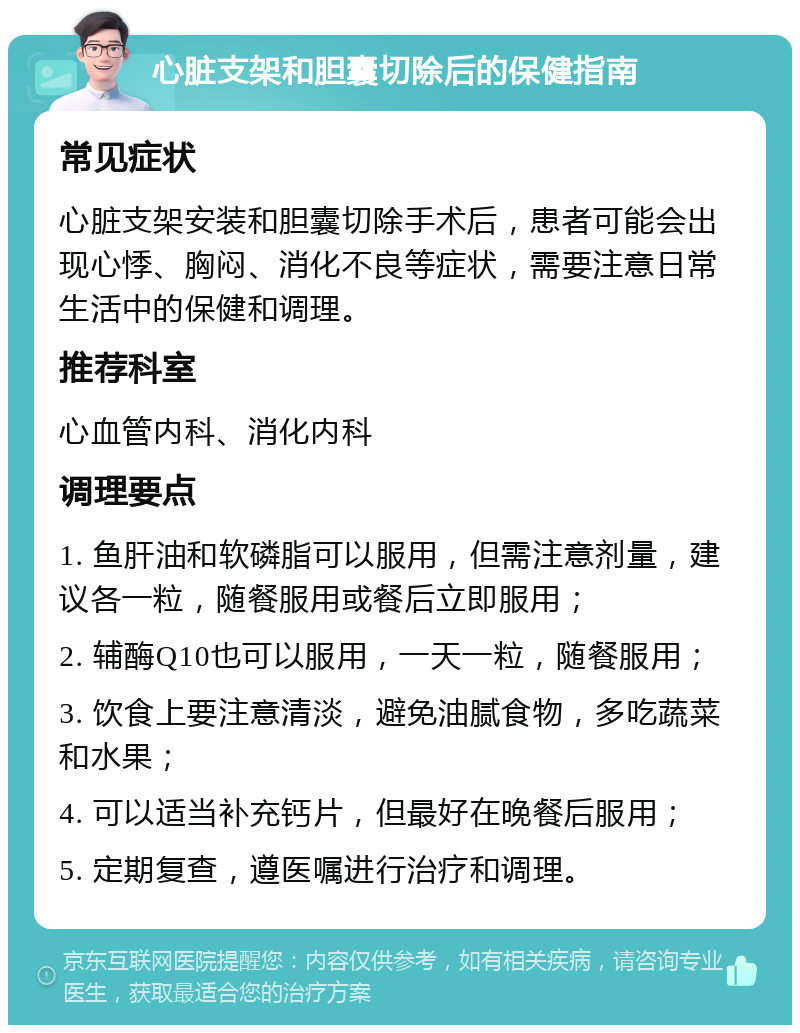 心脏支架和胆囊切除后的保健指南 常见症状 心脏支架安装和胆囊切除手术后，患者可能会出现心悸、胸闷、消化不良等症状，需要注意日常生活中的保健和调理。 推荐科室 心血管内科、消化内科 调理要点 1. 鱼肝油和软磷脂可以服用，但需注意剂量，建议各一粒，随餐服用或餐后立即服用； 2. 辅酶Q10也可以服用，一天一粒，随餐服用； 3. 饮食上要注意清淡，避免油腻食物，多吃蔬菜和水果； 4. 可以适当补充钙片，但最好在晚餐后服用； 5. 定期复查，遵医嘱进行治疗和调理。