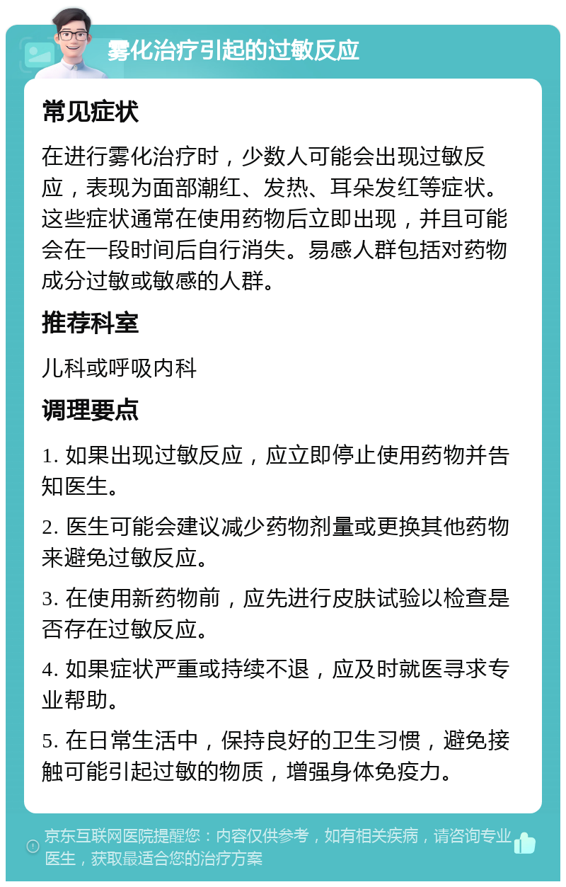 雾化治疗引起的过敏反应 常见症状 在进行雾化治疗时，少数人可能会出现过敏反应，表现为面部潮红、发热、耳朵发红等症状。这些症状通常在使用药物后立即出现，并且可能会在一段时间后自行消失。易感人群包括对药物成分过敏或敏感的人群。 推荐科室 儿科或呼吸内科 调理要点 1. 如果出现过敏反应，应立即停止使用药物并告知医生。 2. 医生可能会建议减少药物剂量或更换其他药物来避免过敏反应。 3. 在使用新药物前，应先进行皮肤试验以检查是否存在过敏反应。 4. 如果症状严重或持续不退，应及时就医寻求专业帮助。 5. 在日常生活中，保持良好的卫生习惯，避免接触可能引起过敏的物质，增强身体免疫力。