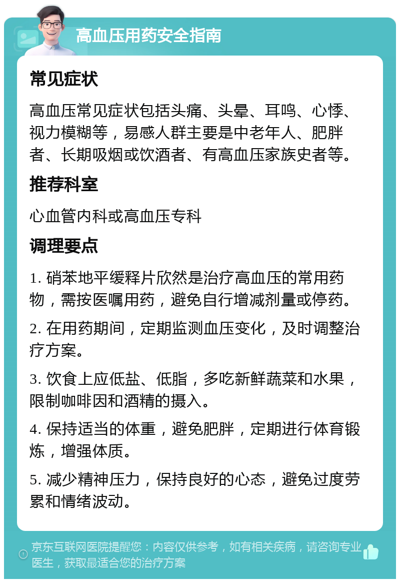 高血压用药安全指南 常见症状 高血压常见症状包括头痛、头晕、耳鸣、心悸、视力模糊等，易感人群主要是中老年人、肥胖者、长期吸烟或饮酒者、有高血压家族史者等。 推荐科室 心血管内科或高血压专科 调理要点 1. 硝苯地平缓释片欣然是治疗高血压的常用药物，需按医嘱用药，避免自行增减剂量或停药。 2. 在用药期间，定期监测血压变化，及时调整治疗方案。 3. 饮食上应低盐、低脂，多吃新鲜蔬菜和水果，限制咖啡因和酒精的摄入。 4. 保持适当的体重，避免肥胖，定期进行体育锻炼，增强体质。 5. 减少精神压力，保持良好的心态，避免过度劳累和情绪波动。