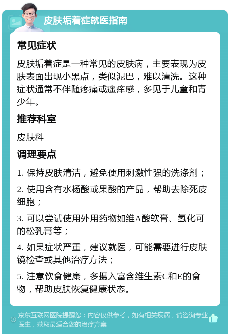 皮肤垢着症就医指南 常见症状 皮肤垢着症是一种常见的皮肤病，主要表现为皮肤表面出现小黑点，类似泥巴，难以清洗。这种症状通常不伴随疼痛或瘙痒感，多见于儿童和青少年。 推荐科室 皮肤科 调理要点 1. 保持皮肤清洁，避免使用刺激性强的洗涤剂； 2. 使用含有水杨酸或果酸的产品，帮助去除死皮细胞； 3. 可以尝试使用外用药物如维A酸软膏、氢化可的松乳膏等； 4. 如果症状严重，建议就医，可能需要进行皮肤镜检查或其他治疗方法； 5. 注意饮食健康，多摄入富含维生素C和E的食物，帮助皮肤恢复健康状态。