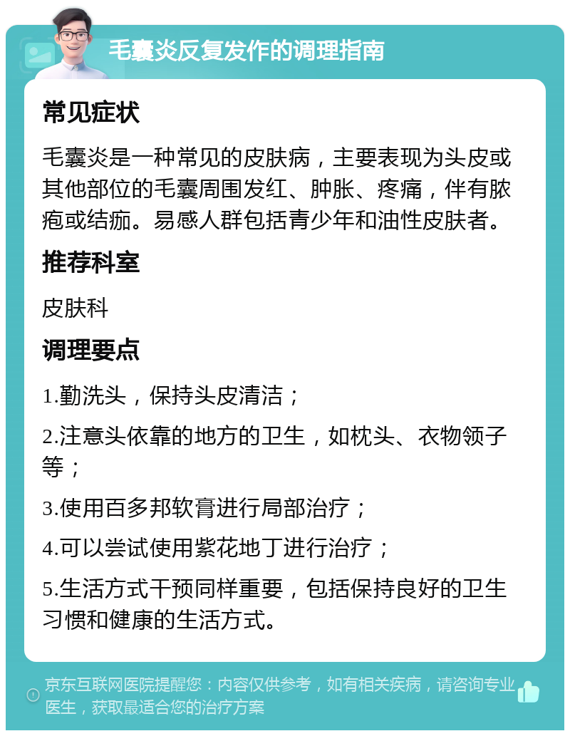 毛囊炎反复发作的调理指南 常见症状 毛囊炎是一种常见的皮肤病，主要表现为头皮或其他部位的毛囊周围发红、肿胀、疼痛，伴有脓疱或结痂。易感人群包括青少年和油性皮肤者。 推荐科室 皮肤科 调理要点 1.勤洗头，保持头皮清洁； 2.注意头依靠的地方的卫生，如枕头、衣物领子等； 3.使用百多邦软膏进行局部治疗； 4.可以尝试使用紫花地丁进行治疗； 5.生活方式干预同样重要，包括保持良好的卫生习惯和健康的生活方式。