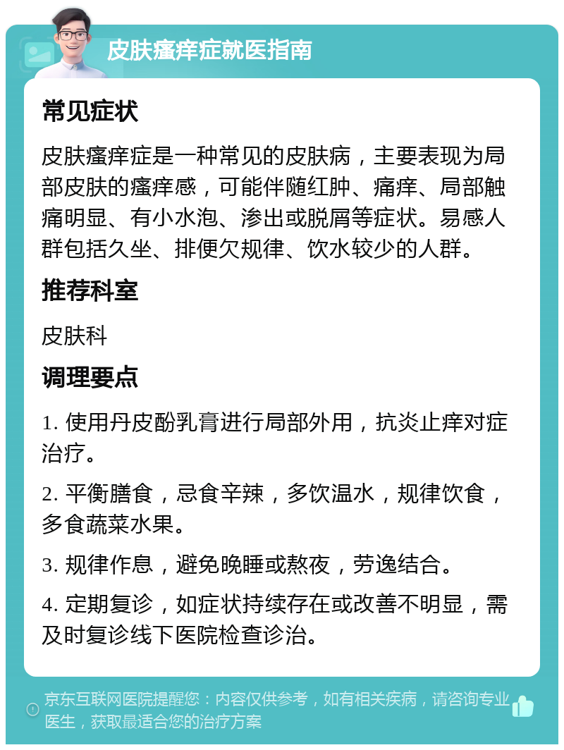 皮肤瘙痒症就医指南 常见症状 皮肤瘙痒症是一种常见的皮肤病，主要表现为局部皮肤的瘙痒感，可能伴随红肿、痛痒、局部触痛明显、有小水泡、渗出或脱屑等症状。易感人群包括久坐、排便欠规律、饮水较少的人群。 推荐科室 皮肤科 调理要点 1. 使用丹皮酚乳膏进行局部外用，抗炎止痒对症治疗。 2. 平衡膳食，忌食辛辣，多饮温水，规律饮食，多食蔬菜水果。 3. 规律作息，避免晚睡或熬夜，劳逸结合。 4. 定期复诊，如症状持续存在或改善不明显，需及时复诊线下医院检查诊治。