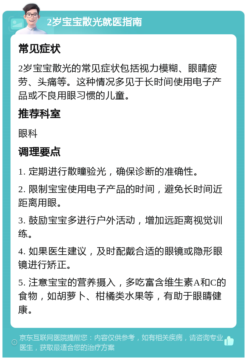 2岁宝宝散光就医指南 常见症状 2岁宝宝散光的常见症状包括视力模糊、眼睛疲劳、头痛等。这种情况多见于长时间使用电子产品或不良用眼习惯的儿童。 推荐科室 眼科 调理要点 1. 定期进行散瞳验光，确保诊断的准确性。 2. 限制宝宝使用电子产品的时间，避免长时间近距离用眼。 3. 鼓励宝宝多进行户外活动，增加远距离视觉训练。 4. 如果医生建议，及时配戴合适的眼镜或隐形眼镜进行矫正。 5. 注意宝宝的营养摄入，多吃富含维生素A和C的食物，如胡萝卜、柑橘类水果等，有助于眼睛健康。