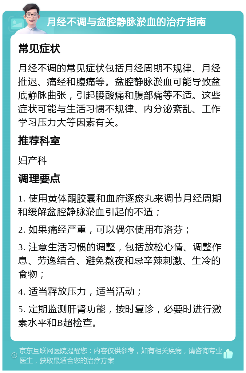 月经不调与盆腔静脉淤血的治疗指南 常见症状 月经不调的常见症状包括月经周期不规律、月经推迟、痛经和腹痛等。盆腔静脉淤血可能导致盆底静脉曲张，引起腰酸痛和腹部痛等不适。这些症状可能与生活习惯不规律、内分泌紊乱、工作学习压力大等因素有关。 推荐科室 妇产科 调理要点 1. 使用黄体酮胶囊和血府逐瘀丸来调节月经周期和缓解盆腔静脉淤血引起的不适； 2. 如果痛经严重，可以偶尔使用布洛芬； 3. 注意生活习惯的调整，包括放松心情、调整作息、劳逸结合、避免熬夜和忌辛辣刺激、生冷的食物； 4. 适当释放压力，适当活动； 5. 定期监测肝肾功能，按时复诊，必要时进行激素水平和B超检查。