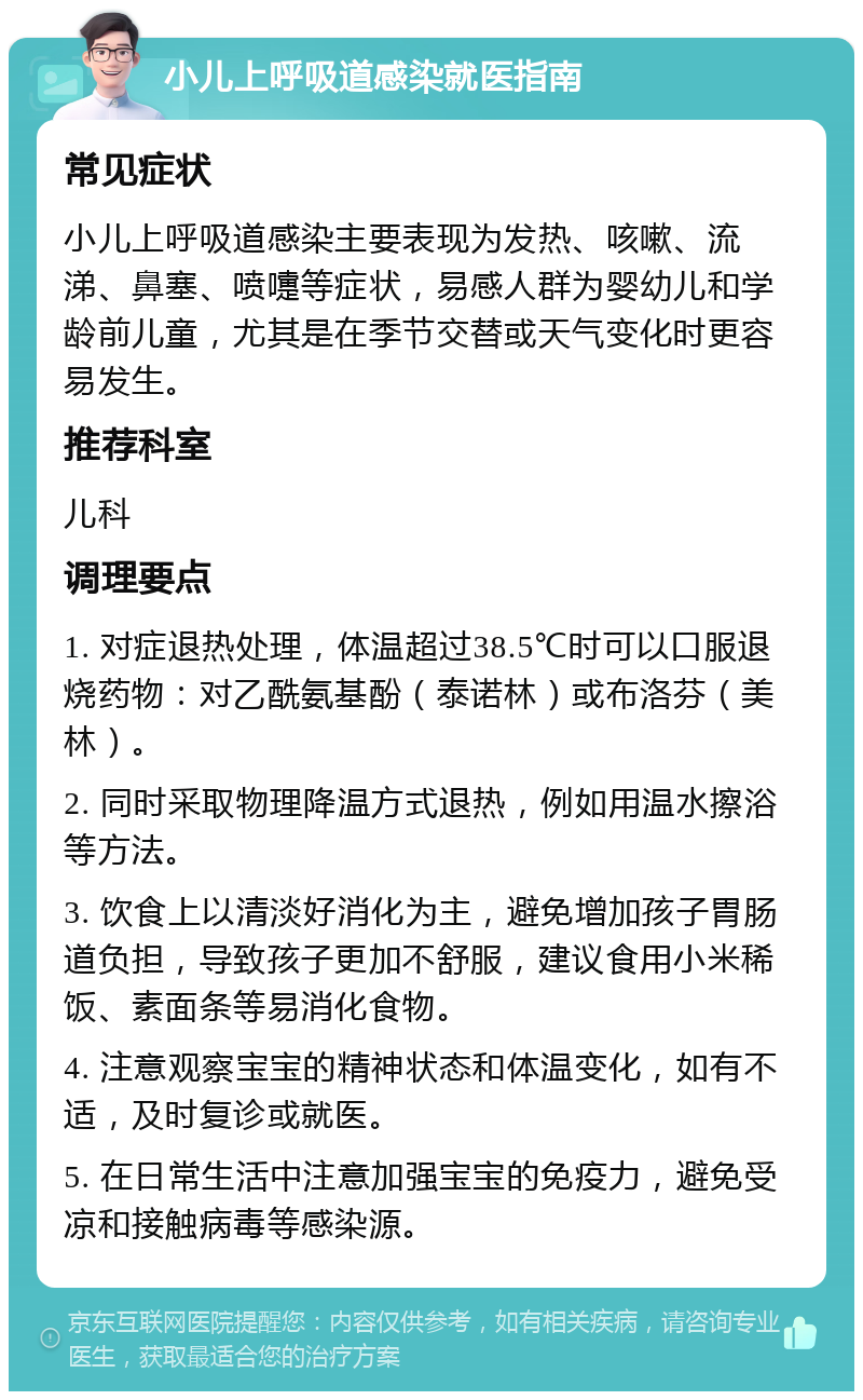 小儿上呼吸道感染就医指南 常见症状 小儿上呼吸道感染主要表现为发热、咳嗽、流涕、鼻塞、喷嚏等症状，易感人群为婴幼儿和学龄前儿童，尤其是在季节交替或天气变化时更容易发生。 推荐科室 儿科 调理要点 1. 对症退热处理，体温超过38.5℃时可以口服退烧药物：对乙酰氨基酚（泰诺林）或布洛芬（美林）。 2. 同时采取物理降温方式退热，例如用温水擦浴等方法。 3. 饮食上以清淡好消化为主，避免增加孩子胃肠道负担，导致孩子更加不舒服，建议食用小米稀饭、素面条等易消化食物。 4. 注意观察宝宝的精神状态和体温变化，如有不适，及时复诊或就医。 5. 在日常生活中注意加强宝宝的免疫力，避免受凉和接触病毒等感染源。