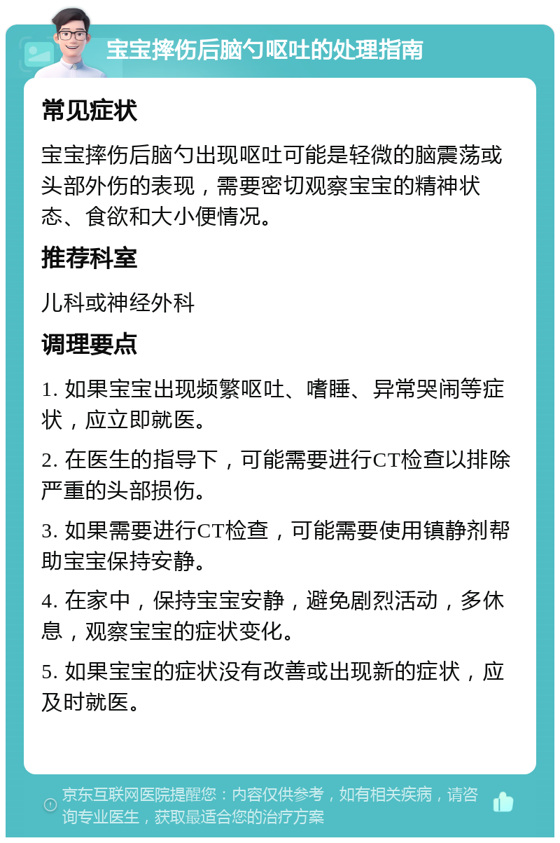 宝宝摔伤后脑勺呕吐的处理指南 常见症状 宝宝摔伤后脑勺出现呕吐可能是轻微的脑震荡或头部外伤的表现，需要密切观察宝宝的精神状态、食欲和大小便情况。 推荐科室 儿科或神经外科 调理要点 1. 如果宝宝出现频繁呕吐、嗜睡、异常哭闹等症状，应立即就医。 2. 在医生的指导下，可能需要进行CT检查以排除严重的头部损伤。 3. 如果需要进行CT检查，可能需要使用镇静剂帮助宝宝保持安静。 4. 在家中，保持宝宝安静，避免剧烈活动，多休息，观察宝宝的症状变化。 5. 如果宝宝的症状没有改善或出现新的症状，应及时就医。